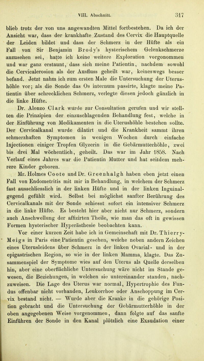 blieb trotz der von uns angewandten Mittel fortbestehen. Da ich der Ansicht war, dass der krankhafte Zustand des Cervix die Hauptquelle der Leiden bildet und dass der Schmerz in der Hüfte als ein Fall von Sir Benjamin Brody's hysterischem Gelenkschmerze anzusehen sei, hatte ich keine weitere Exploration vorgenommen und war ganz erstaunt, dass sich meine Patientin, nachdem sowohl die Cervicalerosion als der Ausfluss geheilt war, keineswegs besser befand. Jetzt nahm ich zum ersten Male die Untersuchung der Uterus- höhle vor; als die Sonde das Os internum passirte, klagte meine Pa- tientin über schrecklichen Schmerz, verlegte diesen jedoch gänzlich in die linke Hüfte. Dr. Alonzo Clark wurde zur Consultation gerufen und wir stell- ten die Prinzipien der einzuschlagenden Behandlung fest, welche in der Einführung von Medikamenten in die Uterushöhle bestehen sollte. Der Cervicalkanal wurde dilatirt und die Krankheit sammt ihren schmerzhaften Symptomen in wenigen Wochen durch einfache Injectionen einiger Tropfen Glyzerin in die Gebärmutterhöhle, zwei bis drei Mal wöchentlich, geheilt. Das war im Jahr 1858. Nach Verlauf eines Jahres war die Patientin Mutter und hat seitdem meh- rere Kinder geboren. Mr. Holmes Coote und Dr. Greenhalgh haben eben jetzt einen Fall von Endometritis mit mir in Behandlung, in welchem der Schmerz fast ausschliesslich in der linken Hüfte und in der linken Inguinal- gegend gefühlt wird. Selbst bei möglichst sanfter Berührung des Cervicalkanals mit der Sonde schiesst sofort ein intensiver Schmerz in die linke Hüfte. Es besteht hier aber nicht nur Schmerz, sondern auch Anschwellung der affizirten Theile, wie man das oft in gewissen Formen hysterischer Hyperästhesie beobachten kann. Yor einer kurzen Zeit habe ich in Gemeinschaft mit Dr. Thierry- Meigs in Paris eine Patientin gesehen, weiche neben andern Zeichen eines Uterusleidens über Schmerz in der linken Ovarial- und in der epigastrischen Begion, so wie in der linken Mamma, klagte. Das Zu- sammenspiel der Symptome wies auf den Uterus als Quelle derselben hin, aber eine oberflächliche Untersuchung wäre nicht im Stande ge- wesen, die Beziehungen, in welchen sie untereinander standen, nach- zuweisen. Die Lage des Uterus war normal, Hypertrophie des Fun- dus offenbar nicht vorhanden, Leukorrhoe oder Anschoppung im Cer- vix bestand nicht. — Wurde aber die Kranke in die gehörige Posi- tion gebracht und die Untersuchung der Gebärmutterhöhle in der oben angegebenen Weise vorgenommen, dann folgte auf das sanfte Einführen der Sonde in den Kanal plötzlich eine Exsudation einer