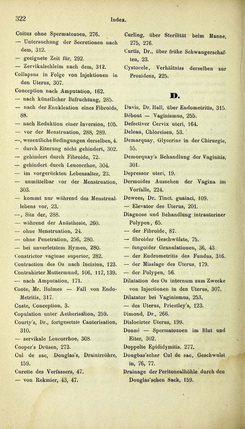 Coitus ohne Spermatozoen, 276. — Untersuchung der Secretionen nach dem, 312. — geeignete Zeit für, 292. — Zervikalschleim nach dem, 312. Collapsus in Folge von Injektionen in den Uterus, 307. Conception nach Amputation, 162. — nach künstlicher Befruchtung, 285. — nach der Enukleation eines Fibroids, 88. — nach Reduktion einer Inversion, 105. — vor der Menstruation, 288, 289. —, wesentliche Bedingungen derselben, 4. — durch Eiterung nicht gehindert, 302. — gehindert durch Fibroide, 72. — gehindert durch Leucorrhoe, 304. — im vorgerückten Lebensalter, 23. — unmittelbar vor der Menstruation, 303. — kommt nur während des Menstrual- lebens vor, 23, —, Sitz der, 288. — während der Anästhesie, 260. — ohne Menstruation, 24. — ohne Penetration, 256, 280. — bei unverletztem Hj^^men, 280. Constrictor vaginae superior, 282. Contraction des Os nach Incision, 123. Contrahirter Muttermund, 106, 117,139, — nach Amputation, 171. Coote, Mr. Holmes — Fall von Endo- Metritis, 317. Coste, Conception, 3. Copulation unter Aetherisation, 259. Courty's, Dr., fortgesetzte Cauterisation, 310. — zervikale Leucorrhoe, 308. Cooper's Drüsen, 273. Cul de sac, Douglas's, Drainirröhre, 159. Curette des Verfassers, 47. — von Rekmier, 43, 47. Curling, über Sterilität beim Manne, 275, 276. Curtis, Dr., über frühe Schwangerschaf- ten, 23. Cystocele, Verhäitniss derselben zur Prozidenz, 225. n. Davis, Dr. Hall, über Endometritis, 315. Debout — Vaginismus, 255. Defectiver Cervix uteri, 164. Deleau, Chloreisen, 53. Demarquay, Glycerine in der Chirurgie, 55. Demorquay's Behandlung der Vaginids, 301. Depressor uteri, 19. Dermoides Aussehen der Vagina im Vorfalle, 224. Dewees, Dr. Tinct. guaiaci, 109. — Elevator des Uterus, 201. Diagnose und Behandlung intrauteriner Polypen, 65. — der Fibroide, 87. — fibroider Geschwülste, 75. — fungoider Granulationen, 36, 43. — der Endrometritis des Fundus, 316. — der Misslage des Uterus, 179. — der Polypen, 56. Dilatation des Os internum zum Zwecke von Injectionen in den Uterus, 307. Dilatator bei Vaginismus, 253. — des Uterus, Priestley's, 123. Dimond, Dr., 266. Dislocirter Uterus, 199. Donne — Spermatozoen im Blut und Eiter, 302. Doppelte Epididymitis. 277. Dougbas'scher Cul de sac, Geschwulst in, 76, 77. Drainage der Peritonealhöhle durch den Douglas'schen Sack, 159.