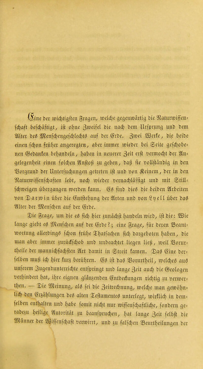 6ine bet ivl^titjften fragen, wdd)e gegeiUDcirtig bie 9?atumijfens f(^aft befcf)äfti9t, ift oi)\u ^mi^d bie na*^ bem Urf^vung unb bem S((ter beö 5D'len[c[)enge[d)Iec^tö auf bei @cbe. ^mi SOSerfe, bie beibe einen [c^on friifier angeregten, aber immer lieber bei Seite ge[d}obe5 nen ©ebanfen bef)anbehi, I;aben in neuerer ^dt erft öermod)t ber ^n- ge(egenl)eit einen fo(d)en Slnftof ju geben, baf fie »oKftäubig in ben ißorgrunb bcr Unter[ud)ungen getreten ift unb üon kleinem, ber in ben 9Zaturn)iffenfd)aften tebt, no^ mieber öernad)iäffigt unb mit ®titt= f^weigen übergangen werben fann. (Sö finb bieö bie beiben 2(rbeiten ^on !l)ar!H)in über bie Sntftefjung ber ''iixkn unb öon Si;ell über baö ^Iter ber 9J?en[c^en auf ber (Srbe. ?)ie grage, um bie eö ftd) ^)icx äunäd)ft i^anbeln wirb, ift bie: 2Bie lange giebt eö 3)tcnfd}en auf ber (Srbe?; eine grage, für bereu 33eant= Wertung aiterbingö fc^on frütje 3:^atfad)en fid) bargeboten f)aben, Die man aber immer jurürffd)üb unb unbcad)tet (iegen tiep, weil 93orur= t^eife ber manuidjfac^fien ^rt bamit in ©treit famen. 2)aä ©ine ber= felben mup ic^ ^ier furj berühren, (gö ift baö 93orurtr)eii, werd)eö auö unferem Sugenbunterric^te entfpringt unb tauge Seit and) bie ©eologen ver^inbert t)at, il)re eignen gfän^enbeu eutbedungcn rid)tig ju \)erwer= t{)en. — 2)ie ^Jteinung, alö fei bie 3eitred)nung, werd)e mau gewöt;n-- tid) ben (Srja^tungen beö alten 3:eftamente6 unterlegt, wirflid) in bem= felben entl)alten unb l)abe fomit nid)t nur wiffenfd)aftlid)e, fonbcrn gc= rabeju l;eilige ^lutoritat ju beaufprnd)eu, \)at lange 3cit felbfi bie mnmx ber 9Biffcnfd)aft üerwirrt, unb ju falfd)cu ^Beurtl)eiluugen bcr