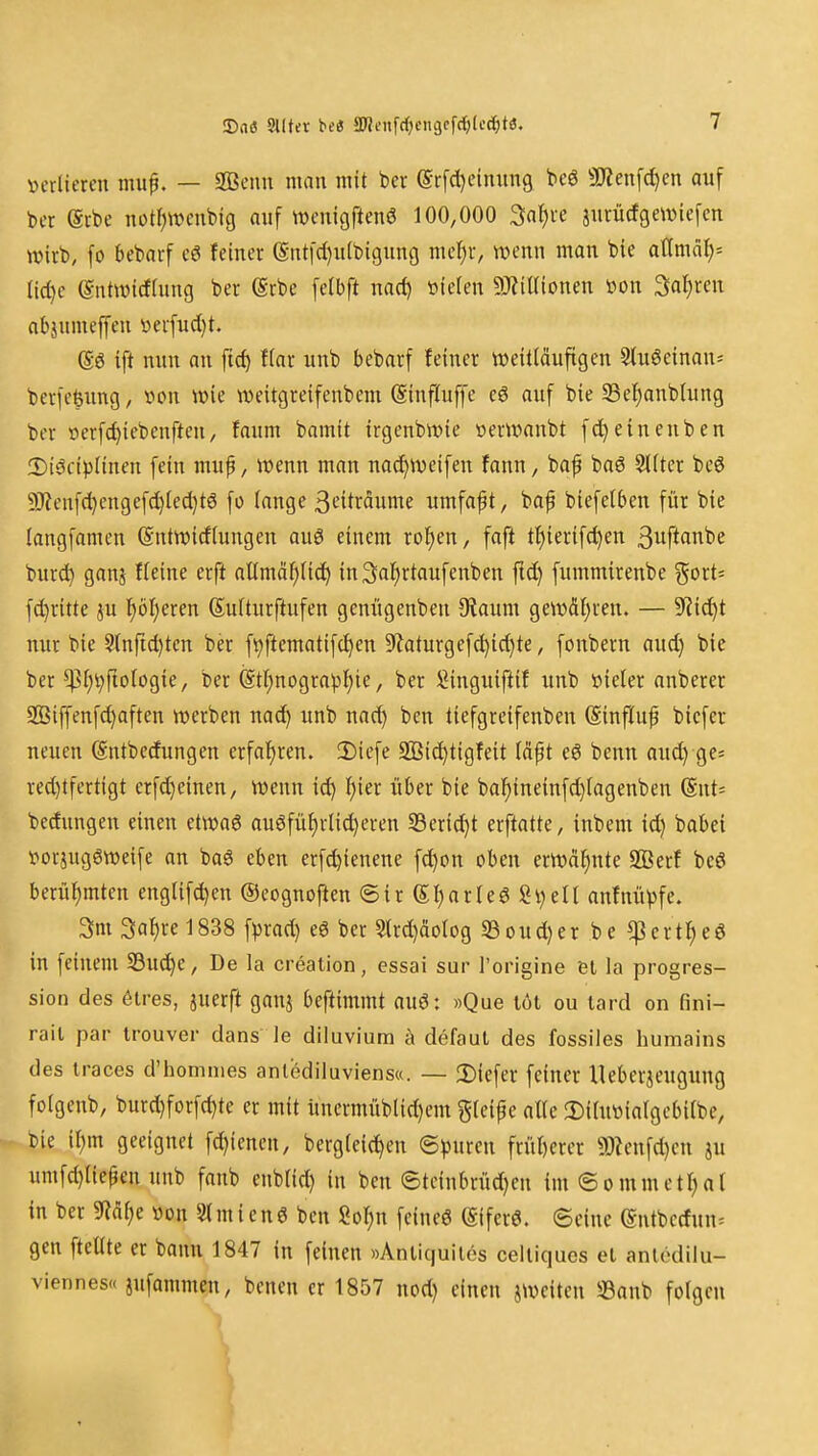 Dil« §l(ter be« SD'?tMtfrf:)cii9cfd)(ocf)ta. verlieren mup. — SBenu mau mit ber @r[d)cinun9 beö ^Jienfci)«! auf ber erbe not^wcubig auf wenigftenö 100,000 Sa^re jurürfgewiefcn wirb, fo bebarf cS feiner ®ntfd)u(bi9ung mel^r, wenn man bie atlmcil;^ (icf)e (Sntwicftung ber (Srbe felbft narf) üielen 9)?iÜionen »on Sauren abjumeffeu »erfudjt. @ö ift nun an ftcf) Har unb bebarf feiner weitläufigen 9lu0cinan= berfefeung, von wie weitgreifenbem (Sinfluffe e6 auf bie SSe^anblung ber »erfc^iebenfteu, faum bamit irgenbwie oerwanbt fcJ^eineuben 2)i6ciplinen fein mup, wenn man nac^weifen fann, bap baö 3llter beö 9)?enfcl)engefd)lcd)t6 fo lange 3t*itrdume umfaßt, baf biefetben für bie langfamen (Sntwicflungen auö einem ro^en, faft ti^ierifc^en 3uftanbe burd^ ganj fleine erft allmä^lic^ in^al^rtaufenben fic^ fummirenbe gort' f^ritte ju f)bl)eren Sulturftufen genügenben 5Raum geW(Sl)ren. — 9'iid)t nur bie 3(nfid)tcn ber f^ftematifc^en 9'laturgefd)ic^te, fonbern aud) bie ber ^l)i;riologie, ber (Stf)nogra^^ie, ber ^inguij^if unb »ieler anberer Sßiffenfd)aften werben nac^ unb nad) ben tiefgreifenben (Sinfluf bicfer neuen (Sntbedungen crfal)ren. !Diefe Sßic^tigfeit Idpt eö benn aud) ge* red)tfertigt erfd)einen, wenn ic^ \)\a über bie ba]^ineinfd}lagenben (Snt= becfungen einen etwaö auöfü{)rlid)eren Serid^t erftatte, inbem id) babei ^^orJuggweife an baö eben erfc^ienene fd)on oben erwdf)nte SBerf beö berül)mtcn englifd)en ©coguoften ©ir (5I)arre6 Sijelt anfnü))fe. 3m 3al)re 1838 f^jrad) eö ber S(rd)äo(og S3oud}er be ^erti^eö in feinem 33ud)e, De la creation, essai sur Torigine ei la progres- sion des ötres, juerft ganj beftimmt auö: »Que löt ou lard on fini- rail par trouver dans le diluvium h defaut des fossiles humains des iraces d'homnies anlödiluviens«. — 2)iefer feiner Ueberjeugung folgenb, burd)forfd)te er mit üncrmüblid)em gleite alte !Ditutoiatgebilbc, bie il;m geeignet fd)ienen, bergleic^en ©puren friil)erer g)?enfd)en ju umfd)liepen unb fanb enblid) in ben ©tcinbrüd)cu im@ommett)al in ber m^i von ««mienö ben Sol^n feineö ®fer6. ©eine entbcrfun^ gen ftellte er bann 1847 in feinen »Anliquiies ceillques et aniödilu- viennes« jufammen, benen er 1857 nod) einen ^weiten S3anb folgen