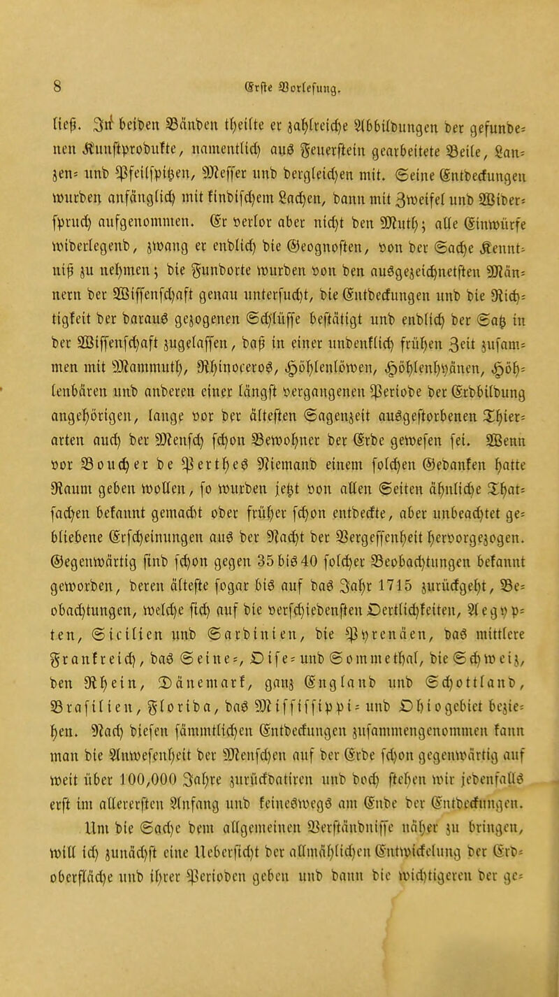 lief. 3rf beiden 33änt)en tl)eifte er aa^[rcid)e SlbbUbungen bet gefunbe= neu Äiiuftprobuftc, nament(id) auö geuerfteiu gearbeitete 33eile, San= jen= imb ^feUfpi^eu, 9)?effer itnb berg(eid)en mit. ©eine föntbecfungeii würben anfänglid) mit finbifd)em Sncl)en, bann mit Stveifel unb 2BiDer« f^rnd) anfgenommen. @r öerlor aber nid)t ben 9J?ut(;; alte (gimmirfe tviberlegenb, iWang er cnbUd) bie ©eognoften, »on ber @ad)e Äennt^ iiip ju nel)men; bie gunborte würben tton ben auögeieic^netften Win-- nern ber 2Biffen[d)aft genau iinter[ud)t, bie ©ntbecfungen unb bie diiii)' tigfeit ber barauö gezogenen ©d)1iiffe beftätigt unb enblic^ ber <Ba^ in ber 9öiffen[d)aft jugelaffen^ bap in einer unbenflic^ frü{)en ^cit jnfam= men mit 9}iammutl;, 9t^inocero^, .^ö^tenlöwen, ^ö^(enl)i)änen, jQÖi)- (enbären unb anberen einer tängft vergangenen ^eriobe ber (Srbbilbung angeJ)örigeu, lange üor ber älteften (Sageuieit auögeftorbenen Xijkx'- arten flU(^ ber SOienfd) [c^on 33ett)oJ)ner ber (Srbc gewefen fei. SBenn »or S3ou(^er be ^ert^eg SRiemanb einem folc^en ©ebanfen ^atte 9?auni geben ivoUen, fo mtrben je^t »on allen ©eiten ä^n[id)e 5:^at= fachen befannt gemadit ober früi^er [d)on entbedte, aber unbead)tet ge= bliebene (Srfc^einungen auö ber 9]ad)t ber 33ergef[cnl)eit l^ieröorgejogen. ©egenwärtig finb fc^on gegen 35biö40 fold)er 33eobad)tungen befannt geworben, bereu äftefte [ogar biö auf baö '^di)i 1715 jurürfgeljt, 53e= obad)tungen, weld)e ftd) auf bie üerfd)icbenften iDertli(^fciteu, 9(egvP= ten, (Stellten unb ©arbinieu, bie ^v^renäen, baö mittlere granfreid), baö ©eines, Dife= unb ©ommetlbnl/ bie ©e^ wcij, ben 9lf)ein, !Dänemarf, ganj (Sngtaub unb ©d)ottlanb, Sßrafilieu, gloriba, ba6 50Ziffiffip)3i= unb Dl)iogebict bcjic= :^en. dtad) biefen fämmtlid)en (Sntbcdnngcn jufammengcnommen fann man bie 3lnwefcnl)eit ber 9)?enfd}en auf ber ©rbe fd)on gegenwärtig auf weit über 100,000 3al;re jurüdbatiren unb bod) ftcljen wir jebenfaüö erft im aKererftcn Slnfang unb fcineöwegö am (Snbe ber ©ntbcrfungen. Um bie @ad)e bem allgemeinen 33erftänbni|fe m\)ev ju bringen, will id) junäd)ft eine Ucbcrftd)t ber atlmäf)(id)cn (Sntwidelnng ber (Ert>= obcrfläd)e unb iljrer ^erioben geben unb bann bie wid)tigercn ber gcs