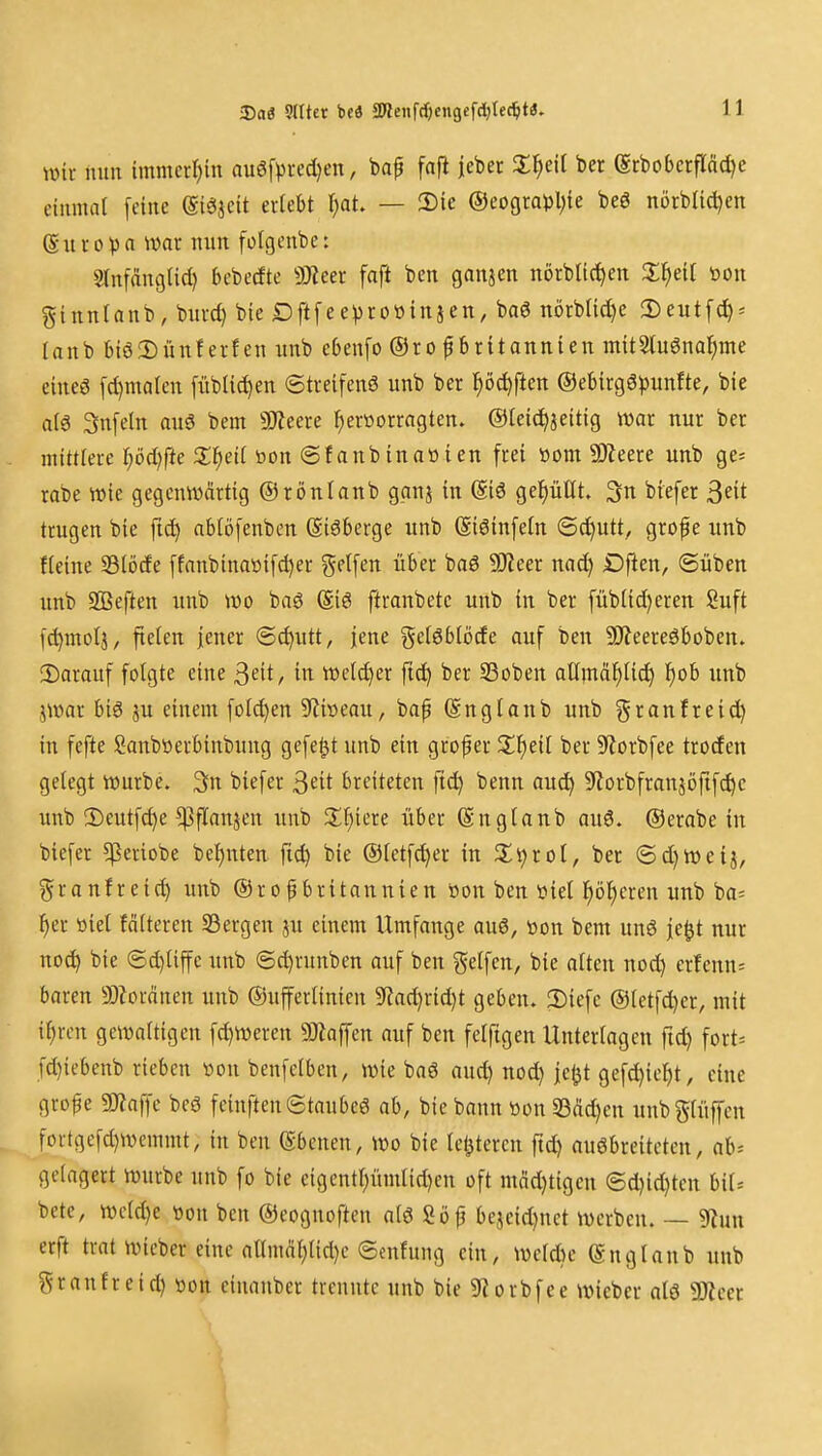 3)aö 9llter beö 3WenfcOengefd)tec^t3, wit nun immerl^in auö[^>i-cd)en, baf fafi lebet X^eil ber (StbobcrfIM)c einmal feine ©iesjeit erlebt i)at — 2)ie ©eograpl^ie beg nörbtid^en (S u r 0 p n war nun folgenbe: srnfdngiid) bebccfte Mm fnft ben ganjen nörbli(t)en %^)eH toon ginnlanb, bm-d) bie Dftfee))ro»injen, baö nörbtid)e 2)eutf(^* lanb biö2)ünf erfen nnb ebenfo ®ro f Britannien mitSlu^nal^me eineö [d)malcn [übiic^en ©treifenö unb ber l^öc^ften ®ebirgö)3unfte, bie ai6 3n[eln auö bem 9)?eere ^eröorragten. ®[ei(^jeitig wav nur ber mittlere ]^öd)fte Xf}äl öon @fonb in aWien frei »om SDZeere unb ge^ rabe wie gegenwärtig ® rönlanb ganj in ©3 gel^üllt. 3n biefer 3eit trugen bie fid^ ablöfenben Giöberge unb (Siöinfeln 6d)utt, grofe unb Heine S3iöde ffanbinaöifd)er Reifen über baö 5Keer nad) Dflen, (Silben unb SBeften unb m bag (Eiö ftranbetc unb in ber füb(id)eren Suft [^molj, fieten jener ®d)utt, jene getöblöde auf ben ?Oieereöboben» 2)arauf folgte eine 3eit, in wetd)cr ftc^ ber 33oben atlmä^(id) f)ob unb jwar biö ju einem folc^en S^liweau, bap (Snglanb unb i^r^iiifteid) in fefte Sanböerbinbung gefeilt unb ein grof er ber SZorbfee troden gelegt würbe. 3n biefer ^üt breiteten fid) benn au^ S^iorbfransöfif^e unb !l)cutfc^e ^flanjen imb !If)iere über ©nglanb au6. ©erabe in biefer ^^eriobe bet)nten fic^ bie ®letfd)er in Z'i^tol, ber ®d)Weij, granfreid) unb ®ropbritannien öon ben öiet l^ö^cren unb ba= f)er öiel fäiteren 33ergen ju einem Umfange auö, won bem unö je^t nur no^ bie ©d)liffe unb @d)runben auf ben gelfen, bie alten nod) erfenn= baren a)Zordnen unb ©ufferlinten 9iad)rid)t geben. 2)iefe ©letfc^er, mit il;rcn gewaltigen fd)Weren 9)laffen auf ben felftgen Untertagen fid) fort» fd}iebenb rieben üon benfelben, wie baö aud) nod) ie<jt gefd)ic^t, eine gro^e 5Kaffe beö feinften6taubcö ab, bie bann won 33M)en unbglüffen fortgefd)Wcmmt, in ben ©benen, Wo bie letzteren fid) auöbreiteten, ab-- gelagert würbe unb fo bie eigcntl;ümlid)en oft mäd)tigen @d}id)ten UU bete, wcld)e »on ben ®eognoften alö Söp bejeid)nct werben. — 9lJun erft trat wicber eine allmai)lid)c ©enfung ein, wcld)c (Snglanb unb granfreid) von eiuanber trennte unb bie 9lorbfee wieber alö Tim \