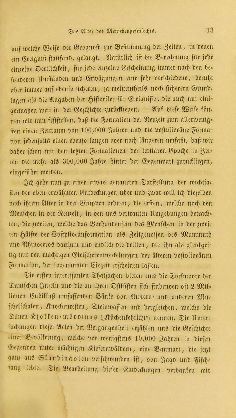 auf mldje SOSeifc bev ©eocjuoft jur 33efttmnuiug ber Seiten, in benen ein (Sreignif ftattfnnb, gerangt. «Ratürlid) ift bie 23ered}nnng für jebe einjelne Dert(id)feit, fiu- jebe einjetne (5r[d)einiing immer nad) ben be* fonberen Umftönben nnb (gmägungcn eine fer)r tter[d)iebene, faeruJjt aber immer auf ebenfo fid)eren, ja meiftentl)ei(ö nod) fid)ereru ®runb= lagen aiö bie eingaben ber ^iftorifer für (greigniffe, bie and) nur eihi= germapen weit in ber ®e[d)id)te jurücfiiegen. — Sluf biefe SBeife fön» nen wir nun feftfteUen, bap bie Formation ber 9teujeit jum aUerwentg» fteu einen 3eitraum üou 100,000 Sauren unb bie ^Joft^^Uocäne gorma» tion jebenfaüö einen ebenfo fangen ober nod) längeren umfaf t, bap wir bal^er fd)on mit ben legten Formationen ber tertiären ©poc^e in ^eU ten bie mel^r al6 300,000 3at)re l)inter ber ©egenwart jurüdliegen, eingefül)rt werben. 3d) gel)e nun ju einer etwag genaueren 3)arfteUung ber widitig» ften ber oben erwäfinten (Sntbedungen über unb jmar will i^ biefetben nad) i^rem StUer in brei ©rupfen orbnen, bie erften, weld)e nod) ben ÜJJenfdjen in ber 9^eujeit, in ben unö vertrauten Umgebungen betrac^= ten, bie ^weiten, welche baS Sßorl^anbenfein beö 9)Zenfd)en in ber jwei= tcn .^äifte ber ^oftptiocdnformation alö S^itflcnoffen be6 SRammutl^ unb 9if)inoceroö bart{)un unb enb(id) bie britten, bie i^n alö gteid)jci- tig mit ben mä^tigen ©letfd)erentwirfe(ungen ber älteren ^3oft))(iocänen ^^ormation, ber fogenannten (Siöjeit erfd)einen (äffen. 2)ie erften intcrcffanten 3;^atfad)en bieten unS bie S^orfmoore ber Dänifd)en Snfeln unb bie an i^reu Dftfüften fid) finbenben oft 2 '^JliU (ionen Subiffuf umfaffcnben 33änfe »on Stuftern» nnb anbcren Ttw- fc^e(fd)a(en, Änod)enreflen, ©teiuwaffen unb bergleid)cn, we(d)e bie 2)änen Äiöffen^möbbingö („Äüd)enfet)rid)t) nennen. 2)ie Unter» fud)ungen biefer Sdlen ber 33ergangeuf)eit erjäljlcn ung bie @efd)id)tc einer SSewölferung, wcldje öor wenigftenö 10,000 3af)ren in biefcn ©egenben unter mäd)tigen Äicfernwälbern, eine 33aumart, bie je^t gan? auö @fanbinavien i^erfd)Wunben ift, \>on Sagb unb %\\dy- fang (ebte. 3)ie ^Bearbeitung biefer (Sntberfungen verbauten wir I I