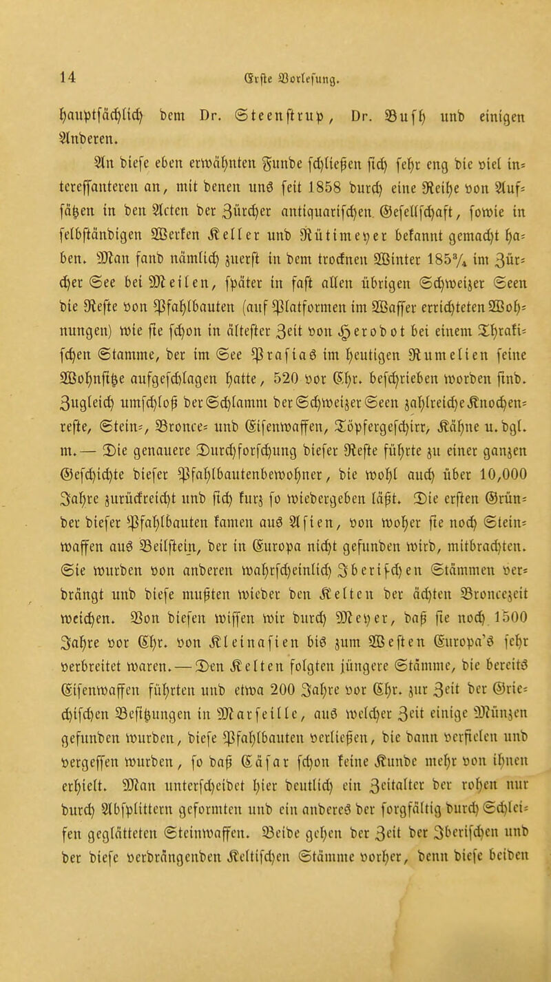 f)aiH)tfci(^U^ bcm Dr. ©teenftru^), Dr. 9Bu[f> unb einigen Slnberen. 2tn biefc eben em>af)nten gunbe fd)nef en fid) fe^t eng bie »iel in* tcreffanteien an, mit benen un6 feit 1858 burd) eine IReilje toon Stuf^ fo^en in ben Steten ber 3ürd)er antiquarifc^en. ©efellfc^aft, [owie in felbftänbigen 9Bei-!en «Keller unb 9iütimei;er befannt gemad)t ija-- ben. ^Stan fanb nämlic^ jnerft in bcm trodnen SBinter ISSy* im 3ür* c^er See bei 9)teilen, f^ätec in faft oUen übrigen (5d)Weijer (Seen bie tiefte tton ^Pfahlbauten (auf ^latformen im 2ßaffer errid)teten2Boh= nungen) wie fie fd)on in älteftcr ^dt tton .Jperobot bei einem 2;hrafi= fc^en Stamme, ber im ©ee ^rafiaö im heutigen 3^umetien feine SOSol^nft^e aufgefd)tagen l^atte, 520 tior 6l)r. befd;rieben njorben ftnb. 3ugleic^ umfd)(op ber(Sd)lamm ber ©djweijer (Seen ial)lreid)eÄnoc^en- refte, ©tein-, 33ronce= unb (Sifemvaffen, Jlövfergefdjirr, Äd^ne u.bgt. m.— 2)ie genauere !Durd)forf^ung biefer Slefte führte ju einer ganjen ®ef^id)tc biefer ^fal)lbautenbett)ohner, bie VDofil auc^ über 10,000 ^a^)xc jurüdreid)t unb fi^ furj fo wiebergeben täpt. 3)ie erften ®rün= ber biefer ^4^fat)lbauten famen ouö Slfien, öon Wolter fie not^ ©tein* Waffen auö 33eitftei_n, ber in (Suropa nid)t gefimben wirb, mitbra^ten. ©ie würben »on anberen waihrfd)eintid) 3berifd)en Stammen »er= brongt unb biefe mußten wicber bcn Letten ber äd)ten SSroncejeit weichen. 33on biefen wiffen wir burd) ?Cftei)er, bap fie nod) 1500 Saläre »or üon Äleinafien biö jum SQSeften (guropa'ö fel)r »erbreitet waren. — 3)en Letten folgten jüngere ©tdmmc, bie bereite ©ifenwaffen fül)rten unb etwa 200 Satire üor (Sl)r. jnr ^cit ber ®rie= d)ifd)cn Seft^ungen in 5J^arfeillc, au6 welcher ^cit einige 3}?ünjcn gefunbcn würben, biefe $fal}lbauten tterticpen, bie bann iicrftclcn unb »ergeffen würben, fo bap (Säfar fd)on feine ^unbc mef)r tton if)nen erl^ielt. Wlan unterfd)eibet l;ier beutlic^ ein 3ci<«It '^'^^ '^''^^ ^ burd) Slbfplittern geformten unb ein anbercö ber forgfdltig burd)©d)lei* fen geglätteten ©tcinwaffcn. 33cibe gelten ber ^cit ber ^berifdicn unb ber biefe üerbrdngenben ilcttifd)en ©tämmc Wörter, bcnn biefe bciben