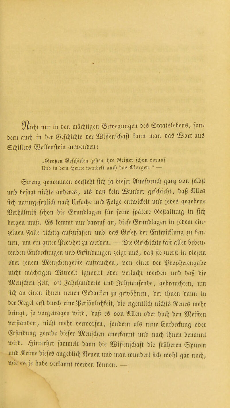 yiidft nur in ben mäd:}tigen ^Bewegungen beö ©taatöfebenö, fon* bern nuc^ in bei- @e[d)id)te ber 3Biffen[d)aft fann man ba6 2Bort au3 ©c^iUerö SBaKenftein antt)enben: „®vopen ©efdiiicfcn gelten iljve ©ciftev fc{;on ücrauf Unb in bcm feilte »anbclt aitcf; bag SOlorgen. — (Streng genommen »erfte^t fid) ja biefer 3(uö[vnid) ganj von [elbft unb befagt nid)tg nnbereö, al6 baf fein SBunber ge[d)ie^t, bap StUeö ftd) naturgefct^lid) nad) Urfac^e unb golge entivicfelt unb jebeö gegebene 9ScrI)äUnif fc^on bie ©runbiagen für feine ©eftaltung in ftd) bergen muf. (S6 fommt nur barauf an, bicfe @runb(agen in jebem ein« jelnen galle rid)tig aufjufoffen unb baö ®efe^ ber @nt\t)idlung ju fen= neu, um ein guter ^ropl)ct ju werben. — 3)ic ®efc^id)te faft aller bcbeu^ tenbcn ©ntbedungen unb (Srftnbungen jeigt unö, bap fie juerft in biefem ober jenem 9)tenfd)engeifte auftauchen, »on einer ber ^ro)3l)etengabe nid}t mäd)tigen 9)iitwelt ignorirt ober tteriad^t werben unb baf bie aSenfdjen 3eit, oft 3;al;rl;unbertc unb 3at;rtaufcnbe, gebraud)ten, um ft^ an einen i^nen neuen ©ebanfen ju gewöl;nen, ber i!)nen bann in ber 9iegel erft burc^ eine ^4?erfönlid)feit, bie eigentlid) uid)t6 9ieue6 mel^r bringt, fo vorgetragen wirb, bap eö »on SlUen ober bod) ben 9}ieiften »erftanben, nid)t me^r verworfen, fonbern aU neue (Sntbccfuug ober (Srftnbung gerabe biefer 9j;enfd)en anertannt unb nad) iljnen benannt wirb. ^interf)er fammeit bann bie 3[Biffenfd)aft bie frür)ereu epmm unb .Keime biefeö angeb(id) 9Zeuen unb man Wunbert ftd) wo^l gar nod), wie eö je babe verfannt werben fönncn. —