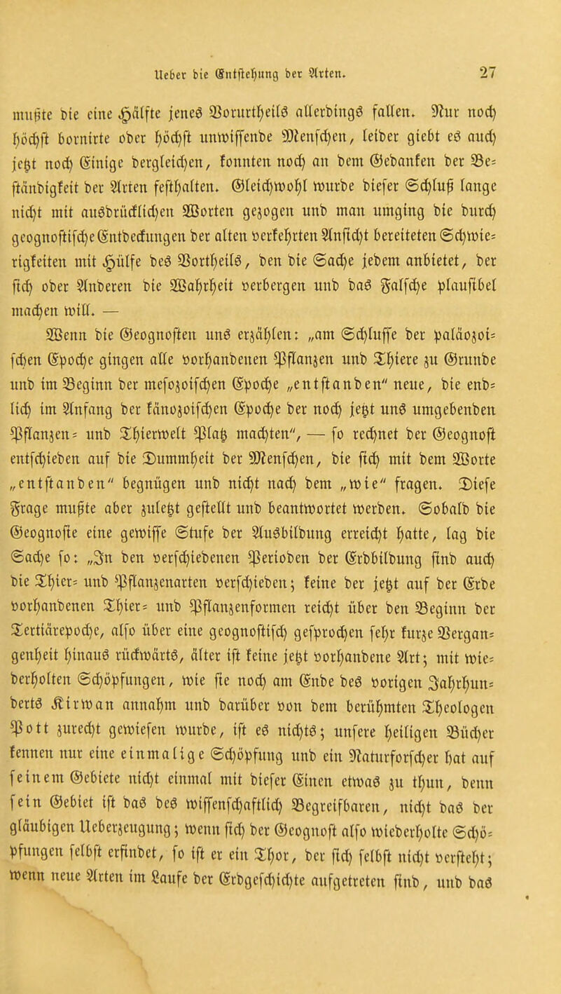 muBte bie eine ^älfte jene^ 9}onti-tt)ei(ö aUerbingö fallen. 9lur noc^ ^öd)|1 bovntrte ober t)öd)ft untt>iffenbe 5Dien[d)en, leibet giebt eö aitd) je^t nod) (Stnige bei-gleid)en, fonntcn noc^ on bem ©ebanfen ber S3e= ftänbigfeit ber Sliten feftl)a(ten. ®leid)n)of)l iDurbe biefer ©c^tup lange nid)t mit anSbrüdlidjen 9ßorten gejogcn unb man umging bie burc^ gcognofti[d)e(Sntbedungen ber alten üeifel^rten 5tnftd)t bereiteten @c^n)ic= rigfeiten mit ^ülfe beö SSortl)eilö, ben bie ®ad)e jebem anbietet, ber fid^ ober Slnberen bie SBa^ri^eit verbergen unb baS ?$alfc^e ^lauftbel niad^en twill. — 2Benn bie ©eognoften unö erjcitjlen: „am @d)luf|'e ber :paläojo{= f(6en (Spoc^e gingen alle »or^anbenen ^flanjen unb 3;^iere ju ©runbe unb im Seginn ber mefojoifc^en (S)3od)e „entftanben neue, bie enb^ ti^ im Slnfang ber fänojoif^en @))0(^e ber no^ le^t un6 umgebenben ^flanjen= unb X^)mmU $la^ mad)ten, — fo rechnet ber ©eognoft entfd}ieben auf bie JDummlieit ber SOlenfc^en, bie ftd^ mit bem SBorte „entftanben begnügen unb nic^t nac!^ bem „wie fragen. 2)iefe ?5rage mupte aber jule^t gefteUt unb beantwortet werben, ©obalb bie ©eognojte eine gewiffe Stufe ber 5luöbilbitng erreid)t l^atte, lag bie (5ad)e [o: „3n ben tterf^iebenen ^erioben ber Srbbilbung finb an(i) bie 3:t)ier= unb ^^flanjenarten üerfd)ieben; feine ber je^t auf ber (grbe toorl^anbenen Zl)in' unb ^flanjenformcn reid)t über ben Sßeginn ber 2;ertiärepod)c, alfo über eine geognoftifd) gef^3rod)en fel;r furje 9Sergan= genl)eit l)inau6 rüdwdrtg, älter ift feine je^t toorf)anbene 5lrt; mit wie= ber^olten (Sd)ö))fungen, wie fte nod) am (Snbe beö vorigen 3al;rl;un= bertö Äirwan annahm unb barüber »on bem berül^mten fl^eologen ^ott jured)t gcwiefen wnrbe, ift eö n{d)t6; unfcre l;eiligen 33üc^er fennen nur eine einmalige ©d)öpfung unb ein S^aturforfc^er kt auf feinem ©ebiete nid)t einmal mit biefer (Sincn etwa6 ju tl;un, benn fein ©ebiet ift ba6 beö wiffenfd)aftlid) begreifbaren, nid)t baö bcr gläubigen Ueberjcugung; wenn ftd) bcr ©eognoft alfo wiebcrl)olte @d)ö= ))fungen felbft erftnbct, fo ift er ein X^or, ber ftd) fctbft nic^t »crftel)t; wenn neue Slrten im Saufe ber (Srbgefd)id)te aufgetreten ftnb, unb baö