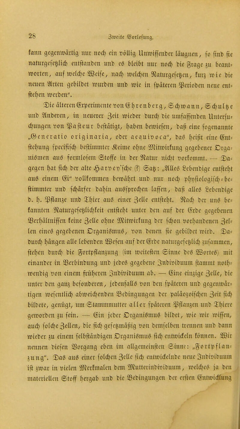 3>ocite SJorlefiuig. fanu gegenwärtig nur nod) ein ööüig Unwiffenber (äugiien, fo finb fie nahirgefc^Ud) entftanben intb cg bleibt nur nod) bie grage ?u beant^ Worten, auf we(d)e Sßeife, nad) welchen 5Raturge[e§cn, furj wie bie neuen Birten gebilbet würben unb wie in fpdteren ^erioben neue cnt* ftet)en werben. !Die Älteren @x-perimente tton(S£)renberg,®(^wann,®d)ul^e unb Stnberen, in neuerer 3eit wieber burc^ bie umfaffenben Unter[u= d)ungen »on 5pafteur beftätigt, I^aben beWiefen, bap eine [ogenannte „Oeneratio originarin, ober aequitioca, ba6 l)eift eine ßnt= ftel)ung [pecififc^ beftimmter Äeime of)ne a}iitwirfung gegebener £)rga= uiömen au6 formlofem (Stoffe in ber 9iatur uid}t worfommt. — 2)a= gegen f}at ftd) ber alte ^anHn)'fc^e (?) @a^: „3me6 Scbenbigc entftel)t auö einem (Si üoUfommen bewäl)rt unb nur nod) pl)i)fiologi[d) = bes ftimmter unb fd)ärfer bal^in auöf^)rcd)en laffen, ba^ altea ßebenbige b. l). ^flanje unb Z^)in aus einer ßeUe entftel)t. dlad) ber ung be= fannten 9laturgefel^lid)feit entftc^t unter ben auf ber @rbe gegebenen 5Ber^nltniffen feine ßelle o^ne 9)Zitwirfung ber fd)on t)orl)anbenen 3^1= len eineö gegebenen Drganiömuö, t>on benen fte gebilbet wirb, ^a- burd) l)ängen alle tebenben SBefen auf berSrbe naturgefe^lic^ jufammen, fielen bur^ bie gortpflauäuug (im wciteften ©iunc be6 2Bortcö) mit einanber in SSerbinbung unb jebeS gegebene ^nbiöibuum ftammt notl)= wenbig üon einem frül)ereu Snbiüibuum ab. — (Sine einjige ^cüe, bie unter ben ganj bcfonberen, jebenfaltö »on ben fpöteren unb gcgcnwar= tigen wefentlid^ abweid)enben Sebingungen ber ^aläojoifd)cn 3eit fic^ bilbete, genügt, um ©tammmutter aller fpätcren ^flaujcn unb X\)kxc geworben ^u fein. — @in jcber DrganiSmuö bilbet, wie wir wiffen, aud) fold)e 3^öen, bie ftd) gefct^näpig iwn bemfelbcn trennen unb bann wieber ju einem felbftcinbigen Drganieimu6 ftd) entwirfcln föitnen. 9ßir nennen biefen 23organg eben im allgcmeinften Sinne: „§ort^>flan= jnng. !l)a6 auö einer folc^en3filc fid) cntwirfclnbe neue3nbiiMbuum ift jwar in öielen 9)ierfmalen bem 50iutterinbiinbuum, wcld)eS ja ben materiellen Stoff ^ergab unb bie 33cbiuguugen bor crften Sntwirflung