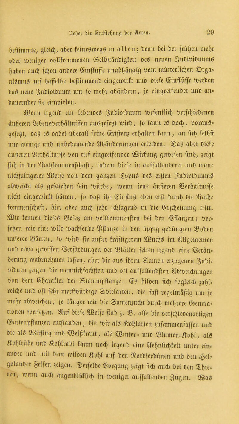 beftimnitc, gleid), aber feineöwegg in aUen; benn bei ber früfjen nie^r ober weniger öoUfommencn ©elbftänbigfeit be6 neuen 3;nbittibunm6 baben nwc^ fd)on anbere (Sinflüffe unabfjängig »om mütterlichen Drga= niömu^ auf baffetbe bcftimmenb eingewirft unb biefe ©inflüffe werben bflö neue ^nbiüibuuin um fo me^r nbänbern, je eingreifenber unb an- bauernber fte einwirfeu. SBenn irgenb ein (ebenbeö Snbivibuum wefenttic^ öer[cl)iebenen äußeren ?ebenöüer^ä(tniffen auögefe^t mirb, fo fann eö bod), t>ornu6= gefegt, b«^ cö babet überall [eine (Jriftenj erf)aUen fann, an fid) [elbft nur wenige unb unbebeutenbe Slbänberungen erieiben. 3)a^ aber biefe äußeren 3Serf)ä(tniffe üon tief eingreifenber 2ßirfung gcwefen finb, .^eigt fi(^ in ber 9Jad)fommenfd)aft, inbem biefe in auffattcnberer unb man= nid)fa(tig€rer 9S?eife toon bem ganjen XijifiW^ be6 erften 3nbit»ibuum6 obweid)t aiö gefd)e()en fein würbe ^ wenn fene äußeren 93erf)ä(tniffe nic^t eingewirft f;ätten, fo baf \i)x (Sinflnf eben erft burd) bie ^Jac^; fommenfc^aft, ^ier aber auc^ fe^r fc^lagenb in bie ßrfc^einung tritt. 933ir fennen biefeö ®efe$ am »otlfommenften bei ben ^flanjen; t»er= fe^en wir eine wilb wac^fenbe ^flanje in ben ü^pig gebüngten 33oben unferer ©arten, fo wirb fie auper fräftigerem SÖuc^ö im SUfgemeinen unb etwa gewiffen Sßerfärbungen ber 35(ätter feiten irgenb eine 33erän= berung wa^rneljmen laffen, aber bie aus i^ren Samen erjogenen 3nbi= »ibucn Gielgen bie mannid)fad)ften unb oft auffallenbften Stbwcic^ungen »on bem ßljarafter ber ©tamm^^flanje. (56 bilben fid) fogleid) jaf)lj reid)e unb oft fel)r merfwürbige ©pietarten, bie faft regelmäßig um fo mel)r abweid)en, je l/inger wir bie @amenjud)t burd) mel)rere ®enera= tionen fortfe^en. Sluf biefe SQSeife finb j. 33. alle bie tterfd)icbenartigen ©artenpflanjen entftanben, bie wir a(6 ^ol)larten jufammenfaffcn unb bie atö 2ßirftng unb 2ßeipfraut, al6 2Binter= unb 33lumen^Äof)l, al6 Äol)li-übe unb Moljlxabi faum nod) irgenb eine Slcl^nlic^fcit unter ein= anber unb mit bem wilben Äo^l auf ben 9?orbfeebünen unb ben ^el= golanber gelfen jeigen. Derfelbe 3Sorgang jeigt ftd) and) bei ben Sl)ie= rcn, wenn oud) ougenblicflid) in weniger auffaUenben 3ügen. 99Ba6