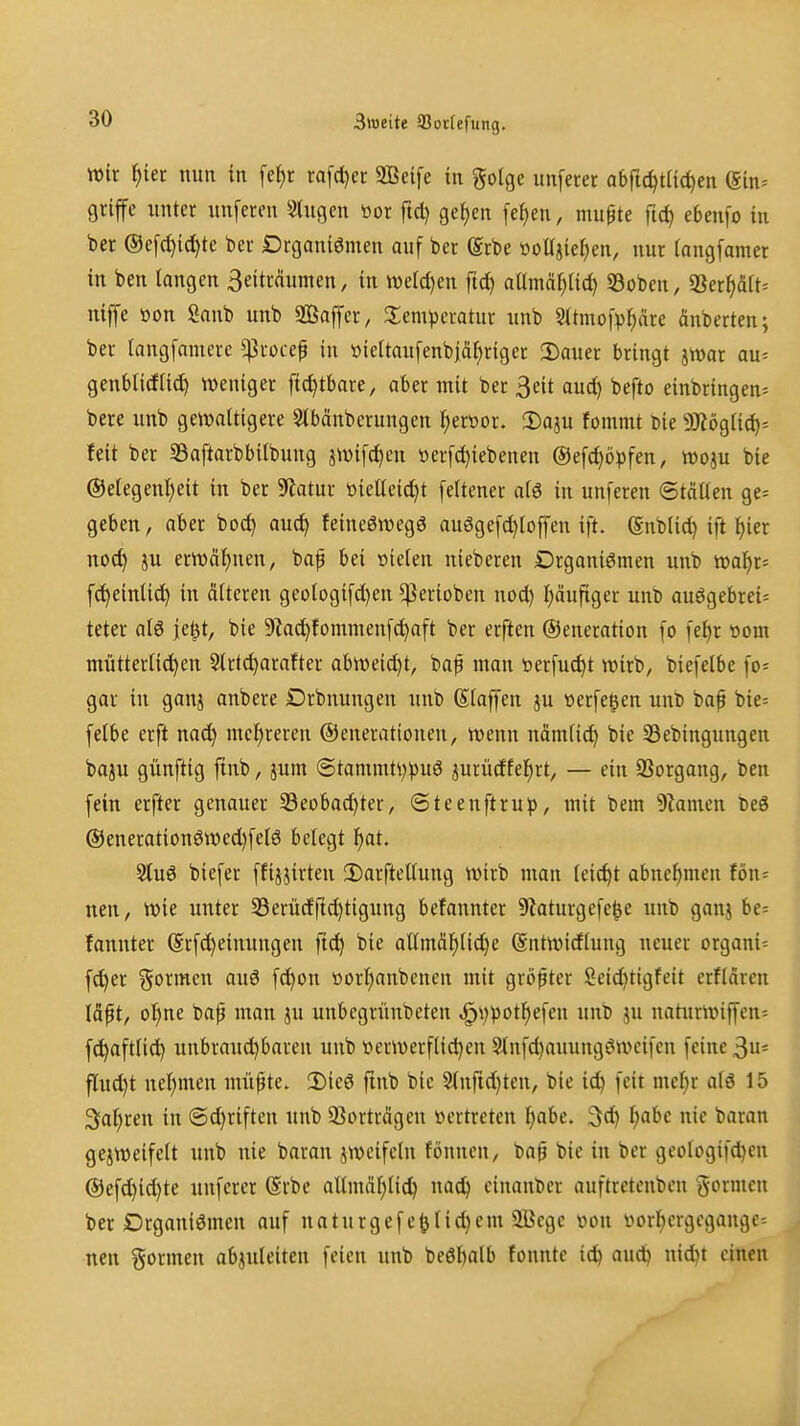 3tt)eite 55ocIefung. Wir ^iet nun in fe^r ra[d)er 2ßei[e in golge unferet abftc^tiicfien ein= griffe nnter unfereu *i>tngcn öor ftd) ge^cn [ef)en, muf te ficf) ebenfo in ber ®efct)i(^te bec Drganiömen auf ber (Srbe »oüjie^en, nur (angfamer in ben langen 3eiträunten, in tt)eld)en ftd) aUmä^Uc^ 33oben, «Ber^äiN nijfe öon Sanb unb äÖaffet, 2;em^3ei-atur unb S^tmofp^äre änberten; ber langfaniere ^rocef in »iettaufenbiä^riger 2)auer bringt jwar au= genblicflid) weniger fic^tbare, aber mit ber 3eit aud) befto einbringen^ bere unb gewaltigere 5lbänbcrungen ^er»or. 2)aju fommt Die 5!)iögiid)- feit ber 53aftarbbilbung jwifd)en üerfd)iebenen ®efd)öpfen, woju bte ©etegen^eit in ber ^flatux ttieüeid)t feitener aiö in unferen Ställen ge* geben, aber boc^ auci^ feineßwegö auögef^loffeu ift. (Snblid) ift l)ier nod) ju erwähnen, baf bei nielen nieberen Organismen unb wa^r« fc^einlid) in älteren geologifd)en ^erioben nod) häufiger unb auögebrei= teter al6 je^t, bie 9?a^fommen[(^aft ber erften ©eneration fo [e^r t»om mütterlichen Slrtc^arafter abweicht, bap man üerfuc^t wirb, biefelbe fo= gar in ganj anbere Drbnungen unb (Staffen ju üerfe^en unb bap bie= felbe erft nad) mehreren ©enerationen, wenn nämlic^ bie S3ebingungen baju günftig finb, jum (5tammti)pu6 jurüdfel^rt, — ein 93organg, ben fein erfter genauer 33eobachter, ©teenftru^), mit bem Flamen t)e6 @enerationöwed)fel6 belegt f)at. Sluö biefer ffijjirten 2)arftellung wirb man leicht abnehmen fön= nen, wie unter 35erüdrtd)tigung befannter 9Zaturgefe^e unb ganj be= fannter (Srfd)einungen fid^ bie atlmä^lid)e (Sittwidlung neuer organi= f^er formen auö fd^on »orl^anbenen mit größter Seidjtigfeit crflären läpt, of)ne bap man }u unbegrünbeten ^i)potf)efen unb ju naturwiffen= fc^aftlic^ uubrauci^bareu unb üerwerfli^en Stnfd)auungöwcifcn feine 3u= flud)t neljmen mü^te. Dieö ftnb bie 2(nfid)ten, bie ic^ feit mel)r alö 15 Sauren in (Sd)riften unb SSorträgcn »ertreten l)abe. 3d} Ijabc nie baran gejweifelt unb nie baran jwcifeln fönnen, ba0 bie in ber geologifd^en ©efd)id)te unferer @rbe allmäl)tid) nac^ einander auftretenbcn formen ber Drganiömen auf naturgefe^lid}em 2Bcge »on vorl^ergcgangc^ nen formen abzuleiten feien unb beöl)alb fonnte ic^ auc^ nid)t einen
