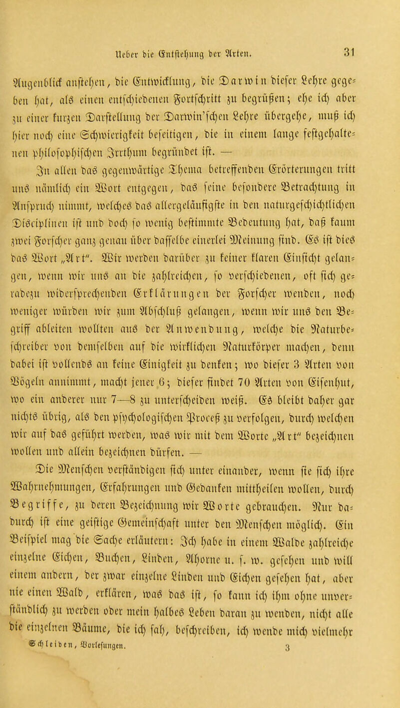 Xlebtx bie (Snt|lel)um3 bcr 3lrteii. ^UigeiibHcf ouftcl)on, bic eiUuncfdiiuj, bie Dnrunn bicfer M)xc gcgc^ bcii l)C[t, a(6 einen ent|d)iebenen 5iH-tfd)rltt jn begriifen; elje id) aber ju einer fni-jeu ^Daiftellnng ber 3)avn>iu'[d)en Seigre ii6ergel)e, mnp id) (;iei-nod) eine @d)4üieeigteit befeitigcn, bie in einem lange feftijel)a(te= nen vf;ifo[opl;i[d)en 3ntt)nni begninbet ift. — 3n allen baö gegenwärtige $l()ema betreffenben Srörterungen tritt iinö nämlid) ein SBort entgegen, baö [eine befonbere 33etrad)tung in 3(n[prnd) nimmt, UH>fd)eg ba6 aUergetanftgfte in ben natnrgefd)id)tlid)en Diöeipfinen ift unb bod) fo wenig beftimmte SSebeutnng l)at, bap faum .^wei gorfd}er ganj genau über baffeibe einerlei 9)?einung ftnb. ift bieei baö 5öort „3(rt. 2Bir werben barüber feiner flaren @inftd)t gelan= gen, wenn wir nns au bie ja^lreid}en, fo öer[d)iebeneu, oft fid) ge^ rabeju wiberfvred)enbeu (SrfIcirungen ber Sorfd)er weuben, nod) weniger würben wir jum $lbfd)lup gelangen, wenn wir unö beu S3e= griff ableiten wollten auö ber Sluweubung, weld)e bie 9?aturbe« fc^reiber von bemfelben auf bie wirflid)en 9Zaturfor))er madjeu, benn babei ift t»ot(enbö an feine ©inigfeit ju benfen; wo biefer 3 ?trten von SSögeln annimmt, mad)t jener ,6; biefer finbet 70 ^rten iwn ($ifcnl;ut, wo ein anberer nur 7—8 ju unterfd)etben weip. (Sä bleibt bal;er gar nid)t^ übrig, aB ben pfvd)ologif^en ^roeef ju »erfolgen, burd) weld)en wir auf baö gefüf)rt werben, waö wir mit bem 9ßorte „51 rt bejeid)nen wollen unb allein bejeid)nen bürfen. — 2)ie a)Zenfd)en »erftänbigen ftd) unter eiuanber, wenn fte fid) il)re 2ßar;rnel)mungen, (Srfar^rungen unb ©ebanfen mittf)eileu wollen, burd) SSegriffe, ju bereu 33ejeid)miug wir 2Borte gebraud)eu. %ir ba= burd) ift eine geiftige ®emeinfd)aft unter beu 3)Zenfd)eu möglid). (Sin SSeifpiel mag bie (5ad)e erläutern: 3d) ^abe in einem 2Balbe jar)lreid)e einjelne (Sid)eu, S3ud)en, ginben, 9H;orne u. f. w. gefeiten unb wiU einem anbern, ber jwar einietne Sinbeu unb (gid)eu gefeiten l)at, aber nie einen Sßalb, erflären, waö baö ift, fo fann id) il;m ol;nc uuver= ftänblid) ju werben ober mein l)albeö geben barau ju wenben, nid)t aUc bie einjelnen Söäume, bie id) fal), befd)reibeu, id) wenbe mid) vietmel)r ®rf|l«ibtn, ißoilefuiigen. 3