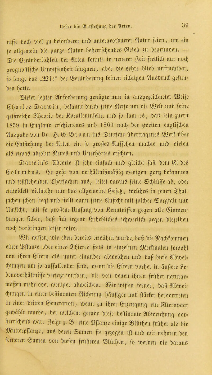 nlffe bod) »ic( ju Ocfonbercr iinb imtcvgeorbnetef '^atm feien, um ein fo angemein t>ie ganje ^atm 6el)en-[d)eube^ ®e[e0 ju begvüuben. — T)ie 23ci-nnt)er(iri)feit bei' 3trten fonnte in neuerer 3eit freilid) nur wod) 9eoguofti[d)e Umüiffen^eit iäugneu, aber bie Sef)re Hieb unfrud)tbar, |ü fange baö „3Bie ber ^eränbcrung feinen richtigen Slugbrucf gefun= ben ^atte. 2)ie[er ie^ten Stnforberung genügte mm in auggejeid^neter 9Bei[e Sfiarleö Darwin, befannt burd) [eine 9tei[e um bie SIBeU unb [eine geiftreid)e J^l^eorie ber ÄoraC[enin[e{n, unb [o fam eö, baf [ein juerft J859 in Sngianb er[(!^ieneneö unb 1860 na^ ber jweiten engti[d)en Siuögabe üon Dr. ^.@.S3ronn inö Deutfc^e übertragene^ SBerf über bie (5nt[te^ung ber Birten ein [o gro^eö 3tu[[e^en machte unb tiielen al6 ettünö ab[oIut S^eueö unb Uner^örte6 er[c^ien. 2)arrt>in'6 Jl^eorie ift [e^r ein[ad^ unb gteidjt faft bem (Si beö Soiumbuö. @r gef)t öon i)erl)ä(tnifmä^ig wenigen ganj befannten unb feftfte^enben 2:t)at[ad)en auö, ieitet barauö [eine @(!^{ü[[e ab, ober entwidelt t)ie(mef)r nur baö allgemeine ®e[e^, tt)eld}eg in jenen Xi}at' [ad)eu [d)Dn liegt unb [teilt bann [eine 5tn[id)t mit [clever (Sorg[alt unb Um[id)t, mit [o grofem Umfang tion Äenntni[[en gegeu alle Sinwen= bungen ftd)er, bap [id) irgenb @rl)eblid)eö [d)tverli(^ gegen bie[elben noc^ tjorbringen la[[en wirb. 2ßir wi[[en, wie eben bereits erw^il)nt würbe, baf bie 9iac^fommen einer ^^flanje ober eiueö [tetö in einjelnen 9}terfma(en [owol^l t)on i^ren (Slteru al6 unter einanber abweid)en unb bap bie[e 3lbwei= (jungen um [o au[[allcnber [tnb, wenn bie (Eltern öorI;er in äupere 8e= bengoerl)altnif[e üerfet^t würben, bie von benen il;neu frül)er naturge^ mopen mel)r ober weniger abweid)en. 2ßir wiffen ferner, bap 9.tbwci= d)ungen in einer beftimmten 9{id)tung l;äufiger unb ftärter l)erl^ortreten in einer brüten ©eneration, wenn ju iljrer (Srjeugung ein (Sltern).>aar gewai)tt würbe, bei weldjem gerabe bie[e beftimmte 5(bweid)ung ihu= l)err[d)enb war. 3eigt a. 33. eine «Pflanje einige 33lütl)en früher alö bie aWutterpflanje, auö bereu ©amen fte gejogen ift unb wir nel)men ben ferneren ©amen »on biefen früheren SBtütl;en, fo werben bie barauö