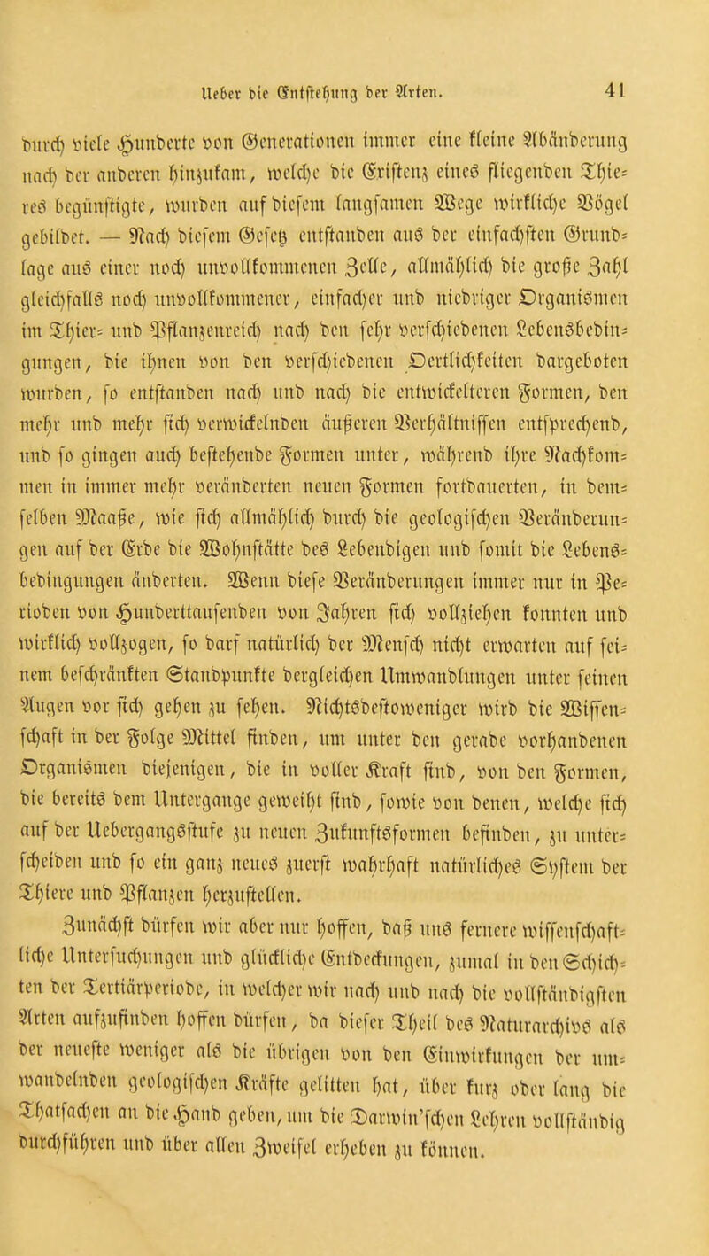 tmvd) iMcle Rimberte öon ©cuemtuMien immer eine Heine SlMnbcntng nad) bei- nnbevcn I^injiifam, >ve(d}e bie ©vifteiiä eiiieö fliegenbcu 2;f)ie= rc'^ begünftigte, unirben aufbiefem (nugfamen Sßege unvf(id)c 93öget gebiibet. — 9lnd) biefem ®e[e^ eutftanben au6 beu einfad)ften @runb= (age au6 einer uod) nniuiKfornmenen ^cüc, aümaljüd) bie grofe 3«^i g(cid}fall6 nod) imyonfonnnencr, einfnd)er iinb niebriger Drganiömeu im 2;i)ier= rtnb ^ffanjenreid) nad) ben fel)r t»erfd)iebenen Sel)en66ebin= gnngen, bie it)nen von ben iH'rfd)iebencn Derttidjfeiten bargeboten unirben, fo entftanben nad) unb nad) bie entivirfeiteren formen, ben mef)r nnb me^r jtd) üerwicfelnben äuferen 9}erp(tniffen ent[).n'cd)enb, nnb [o gingen auc^ beftetjenbe formen unter, wäfirenb il)re 9?ac^fom= men in immer mel^r »eränbcrten neuen formen fortbauerten, in bem= feiben Waa^e, wie ftc^ at(mäf)üd) bnrd) bie geotogi[d)en 93eränberun= gen auf ber (Srbe bie 9Eot)nftätte beö Sebenbigen unb [omit bie Sebenö= bebingungen dnberten. SBenn biefe S3er(^nberungen immer nur in ^e= riobcn »on ^unberttaufenben t)on 3at)ren ftd) üoUjieI)en fonnten unb Wirflid) i^oUjogen, [o barf natürlid) ber ^9?en[d) nid)t erwarten auf fei^ nem befc^rcinften ©tanb^unfte berg[eid)en Umwanbtnngen unter feinen 5?iugen vor ftd) ge^en ju fe^en. 9Zid)tgbeftouH'niger wirb bie SBiffen= fc^aft in ber §o(ge 9Jiittel finben, um unter ben gerabe vorl^anbenen Drganismen biejenigen, bie in voUer ^raft ftnb, von ben formen, bie bereite bem Untergange geweii)! ftnb, fowie von benen, weld)e ftd) auf ber Uebergangöftufe ju neuen 3ufnnftgformen befinben, jn untere fd)eiben unb fo ein ganj neueg juerft waJ)rI)aft natürlid)eg ©V)ftem ber 2;^iere unb ^flanjen l)erjufteUen. 3nnad)ft bürfen wir aber nur r)offen, baj^ unö fernere wiffenfd)aft= tid)e Unterfud)ungcn unb giüd(id)e (Sntberfungen, .^umal in beu (3d)id)= ten ber ^lertiär))eriobe, in we(d)er wir nad) unb nad) bie votlftänbigften Strien oufjuftnben i)offen bürfen, ba biefer beö ?Raturard)ivei alc^ ber neuefte weniger alö bie übrigen von ben (Siuwirfungcn ber um= wanbclnben geoIogifd)en Ärdfte gelitten f)at, über furi ober lang bie !lf)atfad)eu an bie^anb geben, um bie 3)arwin'fd)en Seigren vollft(^nbig burd)füf)ren unb über allen 3^veifel erl)eben ju fönnen.