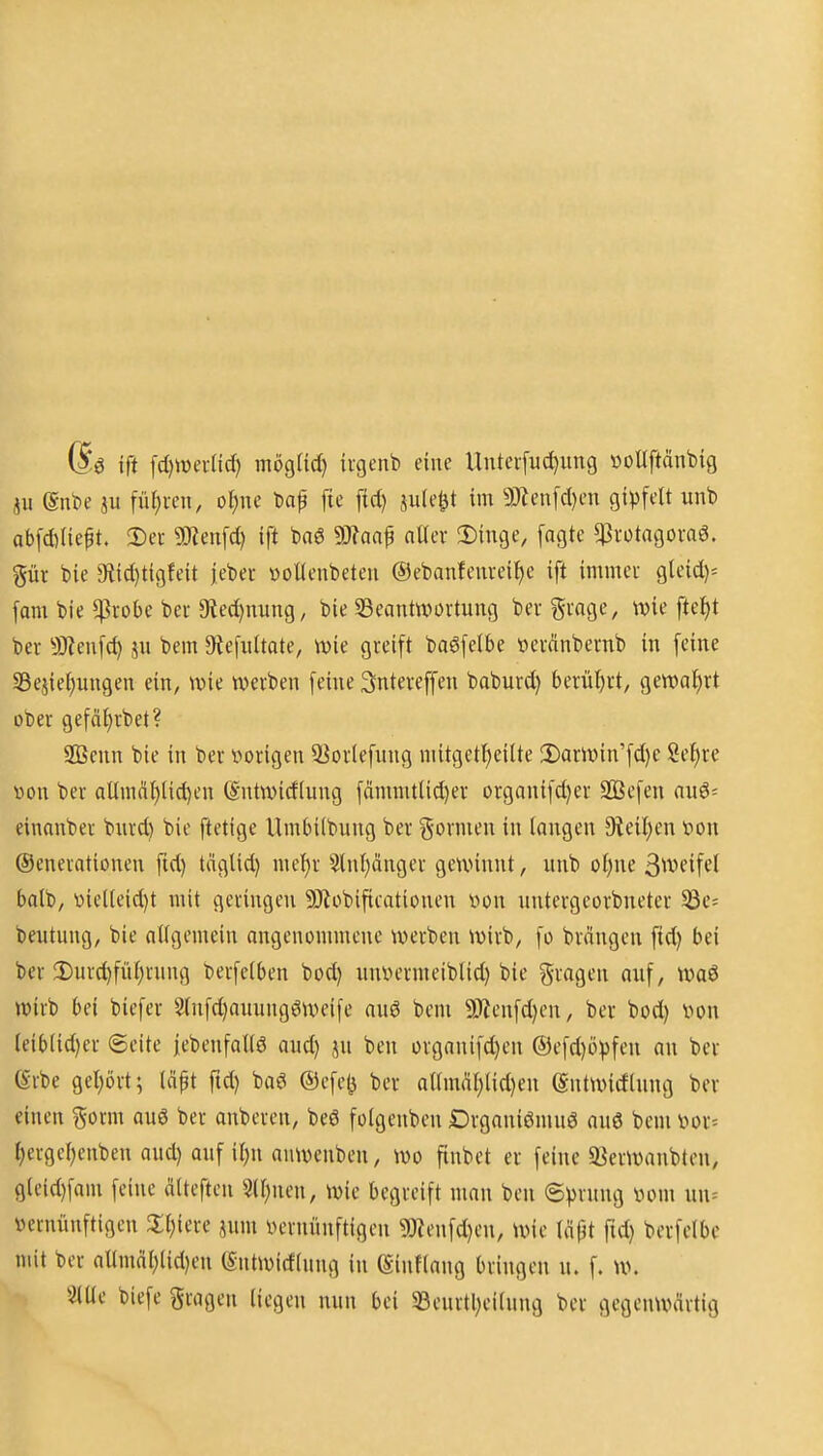 6ö ift fd)ivei-ac^ mögtid) ivgenb eine Uiiterfuc^xmg »oltftänbig ,^11 @nt)e m füf)ven, ol^ne t)ap fte fid) jule^t im 5Jlen[d)en gipfelt unb ab[d)(ieft. Der 9}?ett[d) ift baß 9}?aaf aUer !Dinge, fagte ^rotagovaö. pv bie 9iid)ti9!eit jeber öoUenbcteu @ebanfeureiJ)c ift immeu gleid)= fam bie $robe beu 9ted)nung, bie ^Beantwortung ber Svnge, wie ftei)t ber 9J?enfd) jn bem ^Refwltate, wie greift baöfelbe »eränbernb in feine SSejie^ungen ein, wie werben feine Sntereffen baburd) berüljrt, gewat)rt ober gefäfjvbet? 2Benn bie in ber t»origen 9]ortefnng niitgett)eilte 2)arwin'fd)e Sef)re von ber aUinäI)lid)en @ntwid(ung fämmtlid)er organifd)er SBefen anö- einanber biird) bie ftetige Umbilbung ber gornieu in langen 9ieil)en tion (Generationen ftd) täglid) mel)r 5lnl)änger gewinnt, unb ol)ne ßweifel balb, 'oielleid)t mit geringen 9Jtobificationen von untergeorbneter 53e= beutung, bie allgemein angenommene werben wirb, fo brängcn ftd) bei ber 2)urd)fül)rnng berfelben bod) unvermeiblid) bie fragen auf, wa6 wirb bei bicfer Slnfd)auungöweife auö bem 9)ienfd)en, ber bod) iwn leib(id)er Seite |ebenfall6 aud) ju ben organifd)en ®efd)ö)3feu an ber erbe gel)ört; läpt ftd) baö ©efe^ ber allmäl)lid)en Sntwidlung ber einen ^orm auö ber anberen, be6 folgenben Drganiömuö auö bem 'oox- fiergeljenben aud) auf il)n auwenben, wo finbct er feine 93erwanbten, 9leid)fam feine älteften 3ll)nen, wie begreift man ben ©prung vom uu= vernünftigen 5;i)iere jum vernünftigen 9}tenfd)eu, wie läpt fid) berfelbc mit ber allmdl)lid)en ©ntwirflung in föinflang bringen u. f. w. 3lüe biefe gragen liegen nun bei 5Beurtl;eilung ber gegenwcirtig