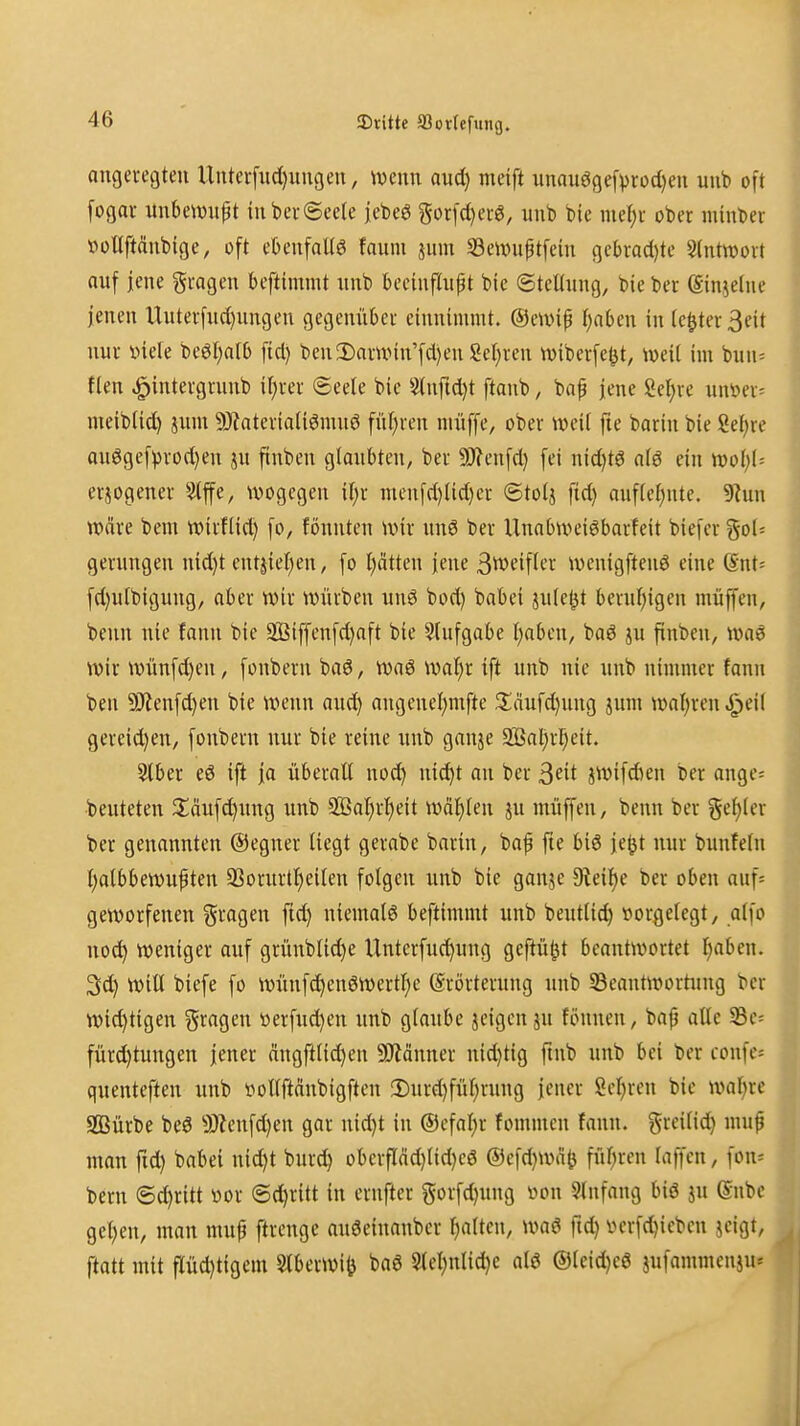 angeregten Unterfudjungen, \mm aud) meift iinauögef))rüd)en unb oft [ogar unbeiwiipt in bevSeele jebe^ gor[d)erg, unb bic mef)i' ober minber voUftänbtge, oft ebenfallg faum jiim 5Beix»uptfein gc()racl)te Stntwort ouf jene fragen beftimmt nub becinfüipt bic ©teltnng, bie ber (Sin^elne jenen Unterfnd)ungen gegenüber einnimmt, ©eivip tönten in (c^ter3eit nur t»iete 'tieüjalb fid) ben!Darnnn'fd)en Seigren wiberfe^t, weit im bun= flen ^intergrunb if)rer @cete bic 5luftd)t ftanb, bap jene Seigre unöer= meibtid) jum SHatcriatiönuiö fnl;ren mxiffc, ober weit fie barin bie Mjxe auögef^)rod)en ju ftnben gtanbten, ber 9J?enfd) fei nid)tö atö ein woljU erjogener Stffc, wogegen it)r mcnfd)Iid)er ©totj fid) auf(ct;nte. 9?un wäre beni wirflid) fo, fönntcn wir nnö ber UnaOweiöbarfeit biefcrgol» gerungen nid)t entjiet)en, fo t)ätten jene 3tt)eiftcr wenigftenö eine Snt^ fd)ulbigung/ aber wir würben uuö bod) babei jule^t bernt)igcn muffen, benn nie Jann bie 2Biffcnfd)aft bie Slufgabc I)aben, baö ju finben, wag wir wünfd)en, fonberu bag, waö watjr ift unb nie unb nimmer fann ben ?i)ienfd)en bie wenn aud^ angencl;mftc ^äufd)ung juni wal)ren.^ei( gereid)en, fonbern nur bie reine unb gauje 3Bal;ri^eit. Stber eö ift fa überall nod) nic^t an ber 3eit jwifdien ber ange« •beuteten ^^äufdjnng unb 9BaI)rt)eit wählen ju niüffen, benn ber geinter ber genannten ©egner liegt gerabe barin, baf fte biö \c^t nur bunfeln Ijalbbewupten a]ornrtl)eilen folgen unb bie gonje 9ieil)e ber oben auf* geworfenen fragen fid) niemals beftimmt unb beutlid) »orgelegt, alfo noc^ weniger auf grünblid)e Untcrfuc^ung geftü^t beantwortet I}aben. Sd) Will biefe fo wünfc^enöwertl)e Srörternng unb SSeautwortung ber wichtigen fragen öerfud)en unb glaube jeigenju fönnen, bap alle 33e= fürd)tungen jener ängftli^en 5!Jiänner nid)tig finb unb bei ber confe« quenteften unb vollftänbigftcn !Durd)fül)rung jener Scijren bic waljre SBürbe beö 9)Zcufd)en gar nid)t in ®efal)r fommcn fann. greilid) mup man fid) babei nid)t burc^ oberpd)lid)c6 ®cfd)Wäö fül^ren laffcn, fon* bern ©d)ritt »or (5d)ritt in ernfter gorfd)nng \)on Einfang biö jn (Snbc gelten, man muf ftrenge auöeinanbcr r)alten, waö fid) i>crfd)icbcn jeigt, ftatt mit pd)tigem Slberwi^ baö 5lcl)nlid)e al6 ®leid)eö jufammenju»