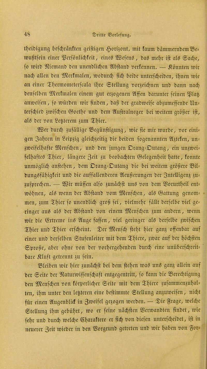 tl^eibigung 6e[^rfinften geifttgen ^orijont, mit faum bammernbem93e= wuptfein einer ^crfönlic^teit, eiueö S93c[cnö, baö me{)r ift alö <Bad}e, [o wirb ^fitemanb ten imenbUc^cn 5(bftanb verfennen. — könnten wir na^ allen ben 9)lcrfma(en, wobnrd) fic^ beibe unterfd)eiben, if)nen wie an einer 3;i)ermomcter[ca(a if^re ©tellimg öorjeid)nen unb bann nac^ benfelben SJZerfmalen einem gut erlogenen 3lffen barnntcr [einen ^(a^ onweifen, [o Würben wir finben, bap ber grabweife abjumcffenbe Un= ter[d)ieb jwifd)en ®octf)e unb bem 5luftralncger bei weitem gröper ift, ol6 ber üon Se^terem jum Xf)iex. 2Ber burd) jufällige 33egünftigung, wie fte mir würbe, »or eini= gen Sauren in Seipjig gieic^jeitig bie beißen fogenannten St^tefen, un- jweifeU^afte 9)?enfd)en, unb ben fungen Drang=Dutang, ein uniWei= felt)afte6 3;^ier, längere ßeit ju beobachten ®elegenl)eit l^atte, fonnte unmöglid) anftel)en, bem Drang=Dutang bie bei weitem größere S5it= bungöfäl)igfeit unb bie auffallenberen 9teupcrungen ber Sntelligenj ju= juf^red)en. — 993ir müffen alfo jundd)ft unö üon bem 23orurtl^cil ent= wöl)nen, alö wenn ber 2tbftanb ttom 9Jienfd)en, al6 ©attung genom-- men, jum Z^n fo unenblic^ grof fei, öielmefjr fallt berfelbe »iel ge=: ringcr au6 atg ber Slbftanb öon einem 3)ienfd)en jum anbern, wenn wir bie (Srtreme iuö 3luge faffen, »iel geringer al6 berfelbe jwifd)en %^)'m unb Zl)m erfd^eint. !Der ^Jienfd) fielet ^ier ganj offenbar auf einer unb berfelben ©tufcnleiter mit bem illiiere, jwar auf ber Ijöc^ftcn ©^3rofe, aber ol^ne »on ber öorl)erge^enbcn burd) eine unübcrfc^rcit; bare Älnft getrennt ju fein. SBteiben wir l)ier jnnäd)ft bei bem ftel)en waö unö ganj allein auf ber (Seite ber ^laturWiffenfdiaft entgegentritt, fo fann bie 58ered)tigung ben 50^enfd)en üon förderlicher «Seite mit bem Xljicu jufammcnjubaU ten, il)tn unter ben le^jteren eine beftimmte (Stellung anjuweifcn, nid}t für einen Slngenblicf in ^wei^cl gebogen werben. — 3)ic grage, weld)e ©teUnng il)m gebührt, wo er feine ndc^ften 9?erwanblen finbct, wie fe^r unb burd) weld)e S^araftcre er fic^ »on biefen untcrfd)cibet, ift in neuerer 3eit wieber in ben 33orgrunb getreten unb wir Ijaben von ^ox--