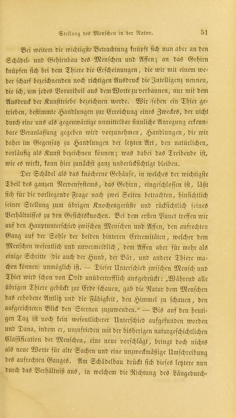 ©tcltung beö 5Wenfd;tMi in ber 9intur. 33ci weitem btc nnd)ti9ftc 33etrad)tung fnüpft ftd) mm ahn an ben 6d)ät)e(= iinb ®el)trnbau beö 5!J?enfd)en uub 3(ffen; an baei ®cf)irn fnüpf^ JII)iere bie (Si-fd)eimntgen, bie wir mit einem Wt- ber [d}arf bejeidinenben nod) rid)tt9en Stuöbrucf bie Sntelligenj nennen, bie ic^, nm jebeö 3}orurtf)ei( auö bemSQSortejnöerbanncn, mir mit bem Sluöbrnd ber .^unfttriebe be5eid)nen werbe. 2Bir !fel)en ein Z^)iet ge= trieben, beftimmte Jpanbtnngcn jur ®rreid)ung eineö 3werfee*, ber nid)t bnrd) eine un€ a(ö gegenwärtige nnmittelbar ftnnlid)e Stnregnng erfenn* bare SSeranlaffung gegeben wirb öorsune^men, ^anbhuigen, bie wir bni^er im ©egenfa^ ju ^anbtungen ber festen S(rt, ben natürlichen, öor(änftg al6 Äunft bezeichnen fönnen; Wag babei bag JIreibenbe ift, wie eg wirft, fann hier junäi^ft ganj iinbenidfid}tigt bleiben. 3)er ®d)äbel al6 baö fnöd)erne ©e^änfe, in wetc^eö ber wid)tigfte Jlbeil beg ganjen 9?eröenfvftemg, bagOe^irn, einge[d)foffen ift, (dft jich für bie üorUegenbe grage nad) jwei (Seiten betrad)ten, hinftd)t(id) feiner Stellung jum übrigen Änod)engcrüfte unb rücfftd}t(id} fetneg 93erhä(tniffeg ju ben ®efichtgfnod)en. 33ei bem erften ^^unct treffen wir auf ben ^au))tunterfchieb jwifAen a)?enfchen nnb Slffen, ben anfred)ten ®ang auf ber ©o^Ie ber beiben hinteren (Srtremitdtcn, weld)er bem 9Äenfd)cn wefent(id) unb nnöermeiblid), bem Slffen aber für mehr atg einige (5d)ritte (bie aud) ber ^unb, ber S3nr, nnb anbere Z^nc ma= chen fönnen) unmög(id) ift. — !Diefer llnter[d)icb jwifd)en SDZenfd) unb 3;hier wirb fd)on »on Döib unübertrefad) auggebrürft: „SQScihrcub aUe übrigen Z^m gebürft jur ©rbe fd)oucn, gab bie 9?atur bem 93?enfd)en bag erhobene ?(ntli^ uub bie gdhigfeit, beu ^imme( ju fd)auen, ben aufgerid)teten S3Iid ben ©ternen jujuwenben. — 33ig auf ben heuti= gen 3;ag ift nod) fein wefentlicherer llnterfd)ieb aufgefunben worben unb !Dana, iubem er, unjufricbcn mit ber bigherigen naturgefd)id)tnd)eu eiaffification ber 9}Jenfd)en, eine neue \)orfd}(ägt, bringt bod) uid)t6 alg neue SBorte für afte ©ad)en uub eine un^werfmäpige Umfd)reibung beg aufred)ten ®angeg. 2lm 6d)dbe[bau brüdt ft* biefeg (entere mm burd) bag SSerhdltnip aug, in we(d)cm bie $Rid)tung beg Sdugeburd)*