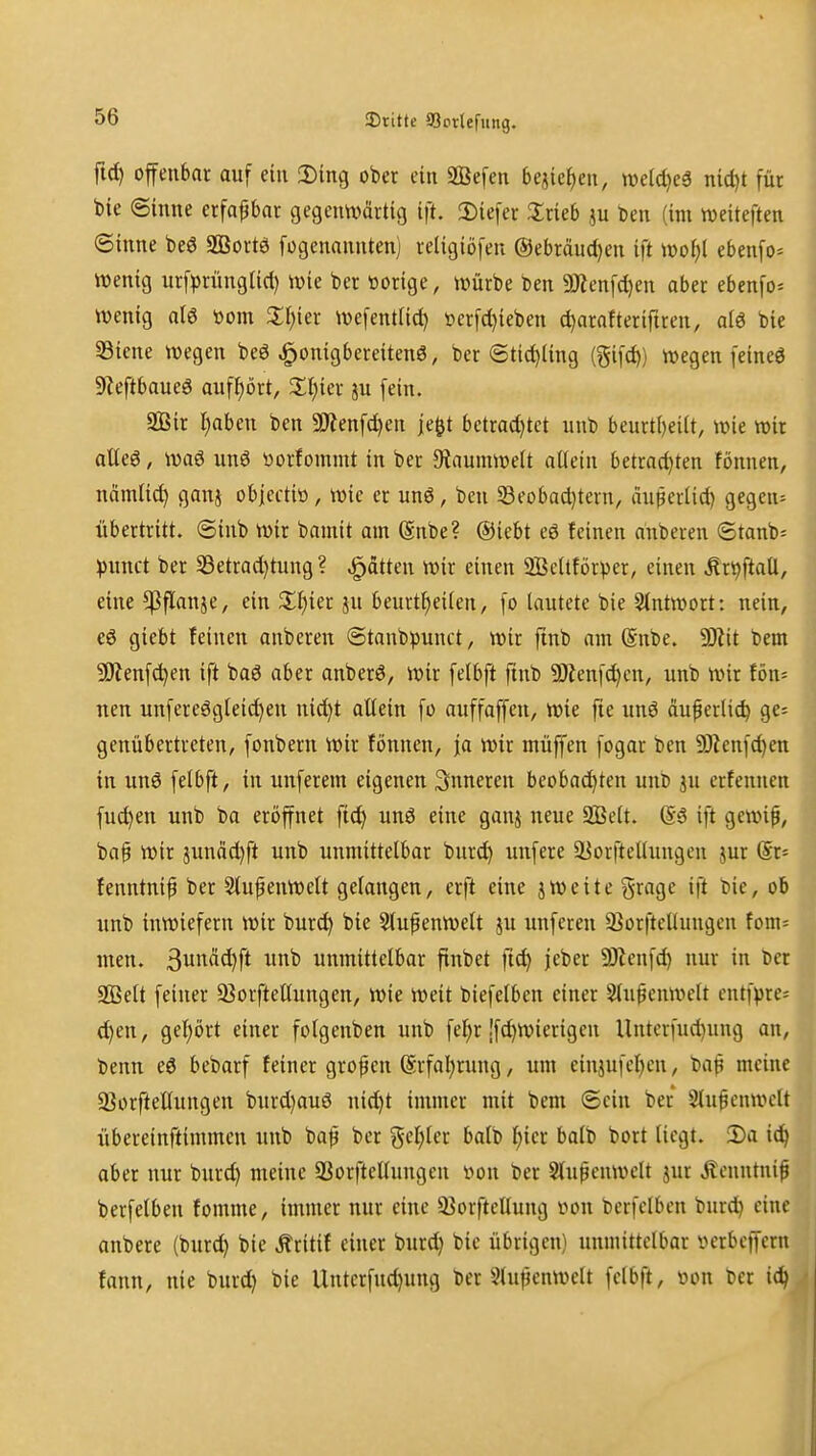 fid) offenbar auf ein 2)ing ober ein SBefen bejie^en, mldje^ md)t für bie Sinne erfaßbar gegenwärtig ift. 2)iefer 2;rieb ju t)en (im tveiteften ©inne beö SEortö fogenannten) religiöfeu @ebrdud)en ift \X)ol)l ebenfo* wenig urf^jrüngtid) wie ber loorige, würbe ben 9Jienfd)en aber ebenfo= wenig al6 toom 3:i)ier wefenttic^ öcrfd}ieben c^arafterifiren, alö bie 5Biene wegen beö ^onigbereitenö, ber 6tid)Ung (gifc^) wegen feineö 9ieftbaueö aufhört, ^I^ier ju fein. aBir Ijaben ben Tlm^djcn je^t betrachtet unb beurti)eiit, wie wir atteö, waö un6 tiorfommt in ber JÄaumwelt allein betrad)ten fönnen, ncimtic^ ganj obiectiö, wie er unö, ben S3eobad)tern, dußerlid) gegen* übertritt. @inb wir bamit am ßnbe? ®iebt eö feinen anberen ©tanb* punct ber S3etrad)tung ? Ratten wir einen 2Beltförper, einen Är^ftall, eine ^flanje, ein X^)kt jn beurt^eiten, fo lautete bie 2lntwort: nein, e6 giebt feinen anberen ©tanbpunct, wir ftnb am @nbe. Wit bem ÜJienf^en ift baö aber anberö, wir felbft finb 9)lenf^cn, unb wir tön= nen unfereögteidjen nid)t altein fo auffaffen, wie fte unö duperlic^ ge= genübertreten, fonbern wir fönnen, ja wir muffen fogar ben 5D?cnfchett in unö felbft, in unferem eigenen inneren beobachten unD jn erfenncn fuc^en unb ba eröffnet ftcf) unö eine ganj neue Sßelt. @3 ift gewif, ba§ wir junäd)ft unb unmittelbar burd) unfere a^orftellungen jur (Sr= fenntnip ber StupenWclt gelangen, erft eine jweite gragc ift Die, ob unb inwiefern wir burci^ bie 5tupenwelt ju unferen 23orftellungen fom= men. Suitdc^ft unb unmittelbar ftnbet flc^ jeber 5)U'nfd) nur in ber SQSelt feiner 5ßorftellungcn, wie weit btefelben einer ^u^enwelt cntfvre* d)en, gehört einer folgenben unb fel)r !fd)Wierigeu Unterfud)ung an, benn eö bebarf feiner großen (Erfahrung, um einjufchcn, bap meine SSorftellungen burd)auö nid)t immer mit bem ©ein ber Slu^cnwclt übereinftimmen unb ba^ ber geiler balb l;icr balb bort liegt. iDa ic^ aber nur burd) meine 93orftettungen von ber Slupenwclt jur Äcnntnif berfelben fomme, immer nur eine 93orftellung iton berfclben burd) eine anbere (burd) bie Äritif einer burd) bie übrigen) unmittelbar »crbcffcru fann, nie burd) bie Untcrfud)ung ber Slujjcnwelt felbft, üon ber id|