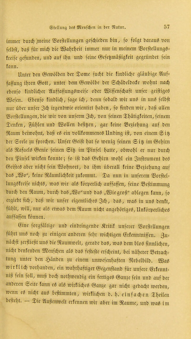 immer burcf) ;metue S^orftcKungen ge[(l)iet)eu bin, fo folgt baiaii6 üou felbft, bap für mi^ bie 2ßa^rt)eit immer nur in meinem 93orfteltungö> freife gefunben, unb auf i^n unb feine ©efe^mäfigfeit gegrünbet fein fann. Unter ben ®ett)ö(ben ber 2)ome fuc^t bie finblic^e glÄubige Sluf» faffung if)ren ®ott, unter bem ©ewölbe ber ©c^^äbetbecEe WDl^nt nad) ebenfo finbUd)er 2luffaf|ungött)eife ober 2Biffenfc^aft unfer geiftigeö 9Befen. ©benfo finblid), fage id), benn fobalb wir unö in un3 felbft nur über unfer irgenbraie orientirt f)ahen, fo finben wir, baf aUen 33orftct[ungen,bie wir öon unferm 3d), »on feinen il^ätigfeiten, feinem !Denfcn, gül^ten unb Sßotlen befi^en, gar feine 5Bejie!^ung auf ben 9taum beiwol^nt, baf e6 ein ootlfommeneö Unbing ift, öon einem @i| ber ©eele ju fpred)en. Unfer ©eift l^at fo wenig feinen ©i^ im ©el)irn alg 5Rafael6 ©enie feinen <Bi^ im $infel f)atte, obwol)! er nur buic^ ben ^infel wirfen fonnte; fo ift baö ©e^irn wo^I ein Snftrumcnt be6 ©eiftcö aber nic^t fein SBo^nort, ba il)m überall feine Sejic^ung auf ba6 „2Bo, feine 9iaumtid)feit jufommt. 2)a nun in unferera SSorftet= limgöfreife nichts, waö wir alö fbr^erli^ auffaffen, feine 35eftimmung burd) ben 9taum, burd) baS„2ßounb baö „SBiegrop ablegen fann, fo ergicbt fid), baf wir unfer cigentlid}e6 3d), baö, wa6 in unö benft, fül)lt, will, nur alö etwaö bem 9?aum nic^t angel)örigeö, Unför^)erlid)eS ouffaffen fonnen. ©ine forgfaltigc unb einbringenbe Äritif unferer ^Borftellungcn fül)rt une nod) ju einigen anberen fel;r wid)tigen ©rfenntniffen. 3u^ nädjft jerflie^t unö bie 9taumwelt, gerabe baö, waö bem bloö finnlid)cn, nic^t benfenben g)tcnfd)en alg baö feftefte erfd)eint, bei nAl)erer SBetrad)-- tung unter ben S^&n'Dm ju einem unwefenl)aften 9iebclbilb. 2Baci Wirflid) üorl;anben, ein Waljrljaftigcr ©egenftanb für unferc (Srfennt= ni^ fein foll, mup bod) notl;wcnbig ein fertiget ©anjefein unb auf ber anberen ©eite fann eö aU wirflid)cg ©anje gar nid)t gebad)t werben, wenn eö nid)t auö beftimmten, wirflid}en b. l). einfad)cn 3:r)eiten bcftel)t. - 2)ie 2tupenwelt erfcnnen wir aber im JRaumc, unb wa6 im