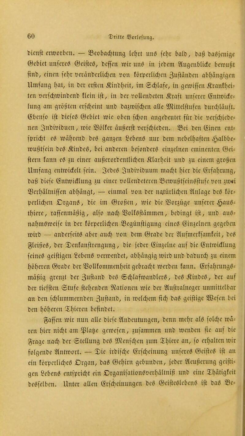 bieuft erwotfaen. — 33eobad)tung Idp imä [c()r halt», ba^ baöienigc ®ebiet unfereö ©eifteö, beffcn nnr une! in jebem Siugeublicfe berouft finb, einen [e|r »ei-cinbcrUd)en »on f6tperlid}en ßuftänben abhängigen Umfang i)ai, in ber erften Äinbljeit, im ®d)(afe, in gewiffen Äranf()ei< tcn üerfc^rainbenb Hein ift, in ber i?ollenbeten Ätaft unferer (Sntroide^ lung am größten erfd)eint unb bajn)i[d)en alle 50^ittclflufen burd)(dnft. (Sbenfo ift biefeö ©ebiet wk oben f^on angebentet für bie »etfc^icbe; nen 3nbiöibuen, wie ^ö(fer anwerft öerfc^ieben. S3ei ben öinen cnt* \pxid)t eö wäf)renb beä ganjen Sebenö nur bem nebe(f)aften ^albbc- wuftfein beö Äinbeö, bei anberen befonberö einjetnen eminenten @ei= ftern fann e6 ju einer au^erorbenttid)en Ä(arl)eit unb ju einem grofen Umfang enttDideU fein. SebeS 3nbiüibuum mad)t f)ier bie @rfaf)rung, ba§ biefe (Sntwidhtng ^u einer üoüenbeteren 33ett)uptfcinöftufe t>on jtü«i 9SerI)ältniffen abl^ängt, — einmal öon ber natürUd)en Einlage beö för^ ^jerlic^en Drgonö, bie im ©rof en, wie bie 93orjüge unferer ^au6= tl^iere, raffenmä^ig, alfo nad) SSolföftdmmen, bcbingt ift, unb auö= na^möweife in ber förderlichen 33egünftigung eineö Siujelnen gegeben wirb — anberfeitö aber auch ^'^^ ©rabe ber Slufmerffamfeit, beß %lei^e6, ber 3)enfanftrengung, bie jeber (Sinjelne auf bie (Sutwirflung feineö geiftigen Sebenö »erwenbet, abhängig wirb unb baburch ju einem höheren ©rabe ber 33otlfommenheit gebrad)t werben fann. (Srfahrungö-- möpig grenjt ber Suft'in^ 6d)lafwanblerö, beöÄinbeö, ber auf ber tiefften (Stufe ftehenben Aktionen wie ber 3luftralneger unmittelbar an ben fchlummernben ßuftiittb, in weld)em fid) baö gciftigc 2Befcn bei ben höheren Zl)imn beftnbct. gaffen wir nun alte biefe Slnbeutungen, benn mehr alö fotd)c wa- ren i)m nicht am ^la^e gewefen, jufammcn unb weuben fic auf bie gragc nach ber Stellung beö SO?eufd)en jum an, fo erhalten wir fülgenbe Slntwort. — Die irbifdje @rfd)eiuung unfereö ©eiftcö ift au ein förVH'rlid)eö Drgan, baö ©ehirn gebunben, jcbcr Sleu^erung gcifti= gen Sebent entfprid)t ein Drganifationööerhdltni^ unb eine Jihätigfeit beöfelben. Unter allen erfct)einungen beö ©eiftcelebenS ift baö SBc=