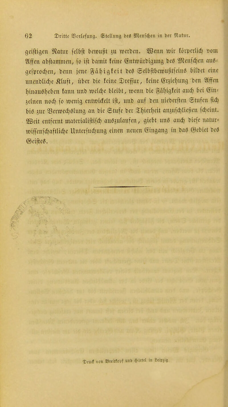 gciftigeu Statut [dbft hmn^t ju iverben. ffienn it>ir Cörverüd) »om *4ffcu nbftnmmcu, [o ift baniit feine entwüibigimg beö 9Jien[d)en au6= ge[i3rod)eu, beim jene §ä{)icjfeit beö (5e(bftbett)u^t[emS bilbet eine iinenbUd)e ^Uift, über bie feine 2)rcffut, feine ©rjief^ung ben Slffen i)inauö^cben fann unb we(d)e bleibt, wenn bie gäl)igfeit aud) bei ein= jetnen nod) [o wenig entwirfelt ift, unb auf ben nieberften Stufen fid) biö jur 33eiwed)ö[ung an bie Stufe bec 2;f)ierl)eit anjufd)Ue^en fd)eint. a03eit entfernt materiatiftifd) miöjulaufen, giebt unö aud) biefe natur* ttMffenf^aftlid}e Unterfud)ung einen neuen (Eingang in baä ©ebiet beö ©eiftcg. Dturf Bon ffltcitfoVf unb -Saitel in Seipjig.