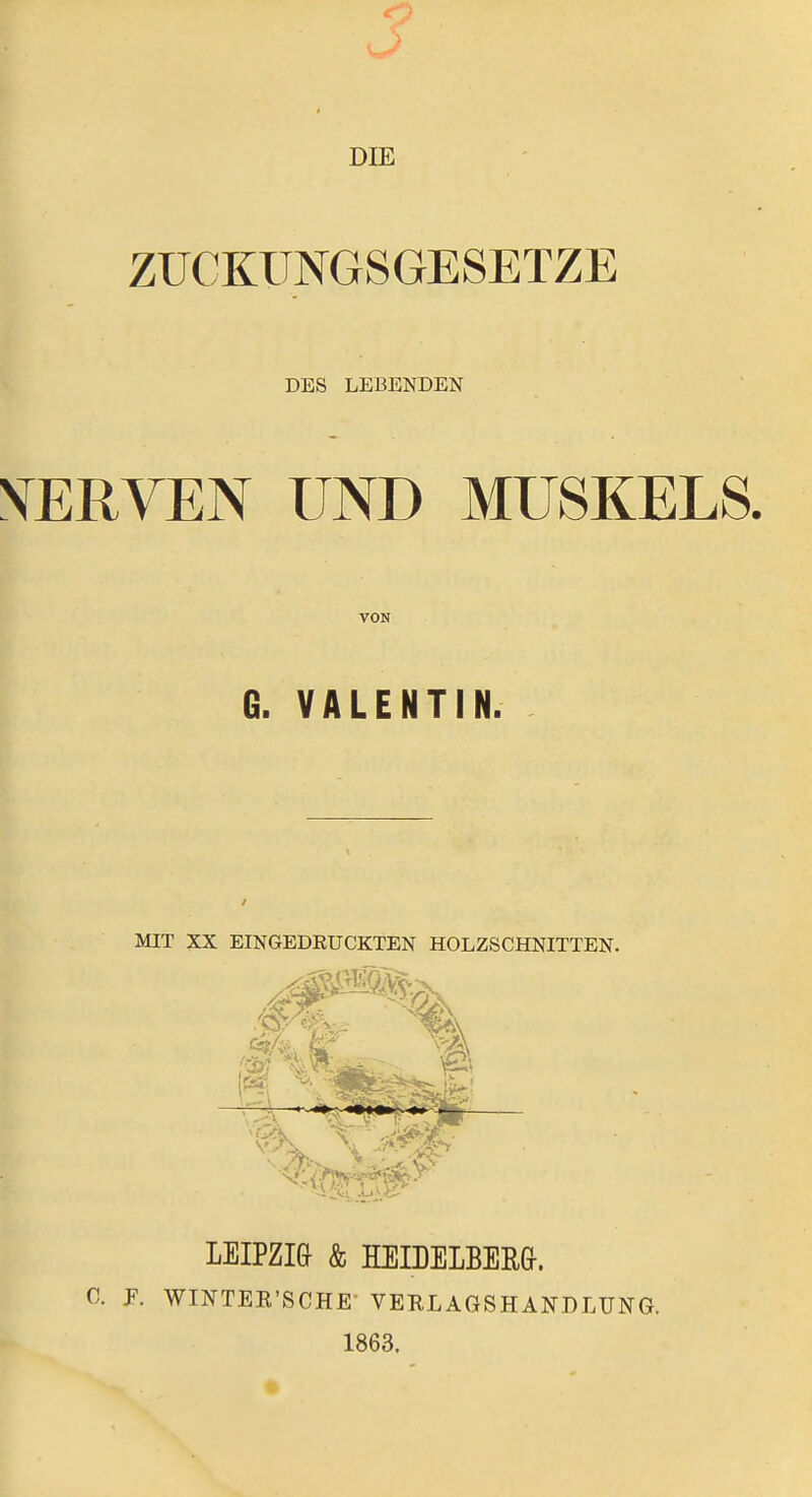 DIE ZÜCKÜNGSGESETZE DES LEBENDEN NERVEN UND MUSKELS. VON G. VALENTIN. MIT XX EINGEDRUCKTEN HOLZSCHNITTEN. LEIPZIG & EEIDELBERG. C. F. WINTEE'SCHE- VERLAGSHANDLUNG. 1863.