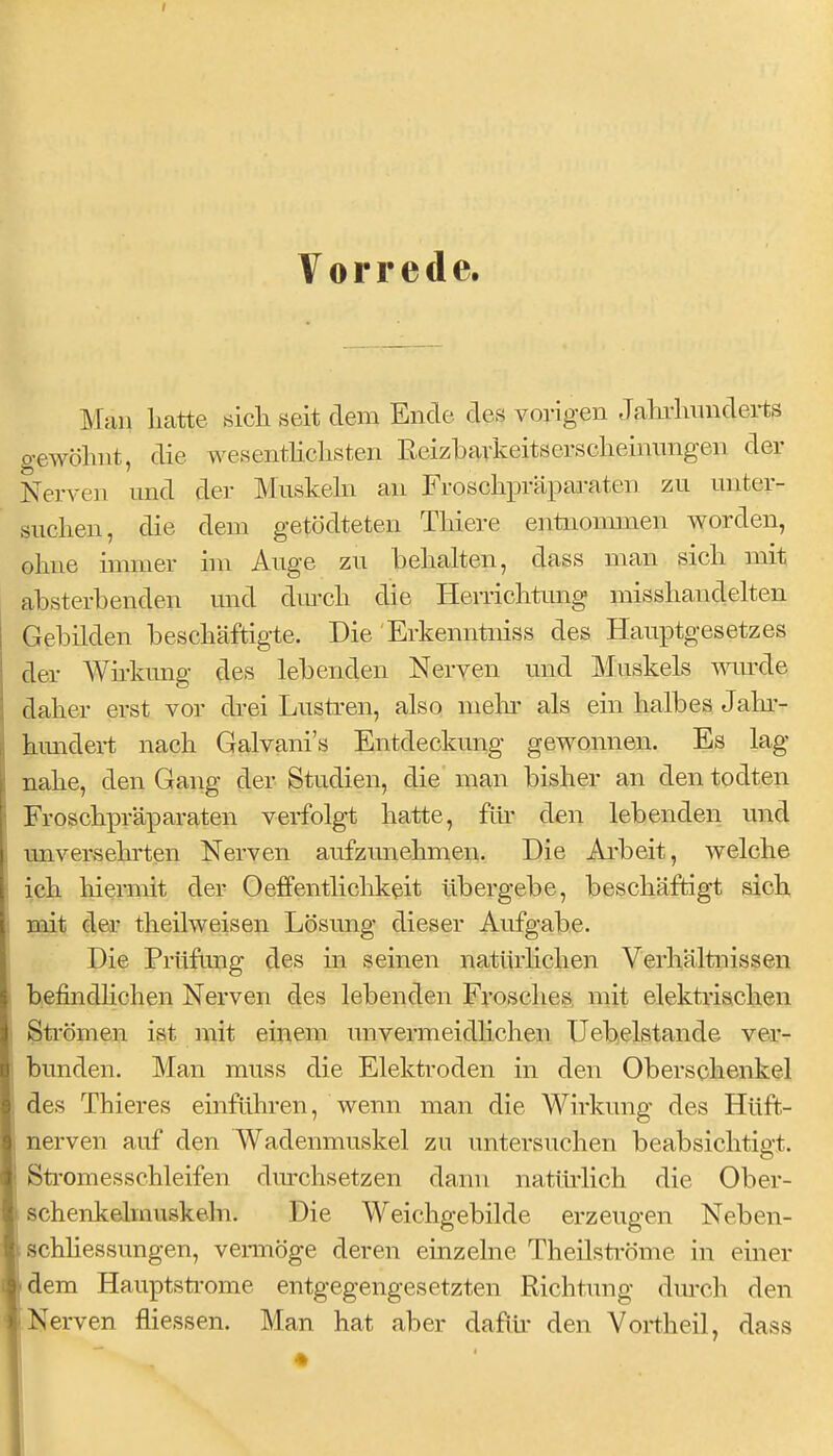 Vorrede. Man hatte aich seit dem Ende des vorigen Jahrhunderts gewöhnt, die wesentlichsten Reizbavkeitserscheinimgen der Nerven und der Muskehi an Froschpräpai-aten zu unter- suchen, die dem getödteten Thiere entnommen worden, ohne immer im Auge zu behalten, dass man sich mit absterbenden und dm-ch die Herrichtimg misshandelten Gebilden beschäftigte. Die Erkenntniss des Hauptgesetzes der Wü-kung des lebenden Nerven und Muskels wiu'de daher erst vor di-ei Lustren, also mein- als ein halbes Jahr- hundert nach Galvani's Entdeckung gewonnen. Es lag nahe, den Gang der Studien, die man bisher an den todten Froschpräparaten verfolgt hatte, für den lebenden und unversehrten Nerven aufzunehmen. Die Ai'beit, welche ich hiermit der Oeffentlichk^it übergebe, beschäftigt sich mit der theilweisen Lösung dieser Aufgabe. Die Prüfung des in seinen natürhclien Verhältnissen befindlichen Nerven des lebenden Frosches mit elektrischen Strömen ist mit einem unvermeidHchen Uebelstande ver- bunden. Man muss die Elektroden in den Oberschenkel des Thieres einführen, wenn man die Wirkung des Hüft- nerven auf den Wadenmuskel zu untersuchen beabsichtigt. Stromesschleifen durchsetzen dann natürlich die Ober- schenkehnuskeln. Die Weichgebilde erzeugen Neben- schhessungen, vermöge deren einzelne Theüströme in einer idem Hauptsti'ome entgegengesetzten Richtung dm-ch den Nerven fliessen. Man hat aber daflü* den Vortheil, dass