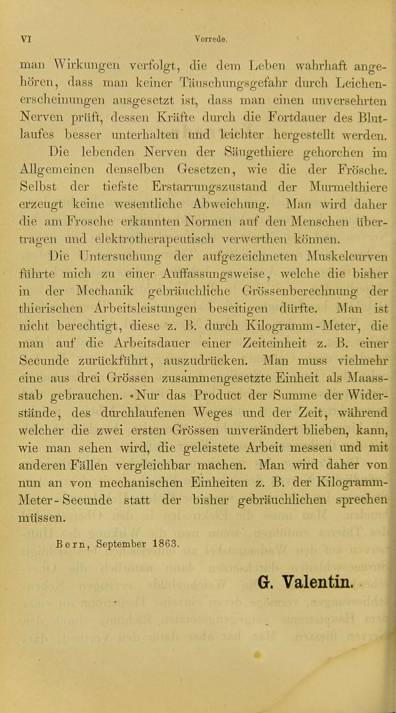 man Wirkungen verfolgt, die dem Leben wahrhaft ange- hören, dass man keiner Täiischimgsgefahr dm-ch Ijeichen- erscheinungen ausgesetzt ist, dass man einen unversehrten Nerven prüft, dessen Ki-äfte dm-ch die Fortdauer des Bhit- laufes besser unterhalten und leichter hergestellt werden. Die lebenden Nerven der Säugethiere gehorchen im Allgemeinen denselben Gesetzen, wie die der Frösche. Selbst der tiefste Erstarrungszustand der MmTOelthiere erzeugt keine wesentHche Abweichung. Man wird daher die am Frosche erkannten Normen auf den ]\Ienschen über- tragen und elektrotherapeutisch verwerthen können. Die Untersuchung der aufgezeichneten Muskelcurven führte mich zu einer AufFassungsweise, welche die bisher in der Mechanik gebräuchliche Grössenberechnung der thierischen Arbeitsleistungen beseitigen dürfte. Man ist nicht berechtigt, diese z. B. durch Kilogramm-Meter, die man auf die Ai-beitsdauer einer Zeiteinheit z. B. einer Secunde zmlickführt, auszudrücken. Man muss viehnehr eine aus drei Grössen zusammengesetzte Einheit als Maass- stab gebrauchen. - Nm' das Product der Smmne der Wider- stände, des dm-chlaufenen Weges und der Zeit, während welcher die zwei ersten Grössen miverändert blieben, kann, wie man sehen wird, die geleistete Ai'beit messen imd mit anderen Fällen vergleichbar machen. Man wird daher von nun an von mechanischen Einheiten z. B. der Kilogi*amm- Meter- Secunde statt der bisher gebräuclilichen sprechen müssen. Bern, September 1863. Gr. Valentin.