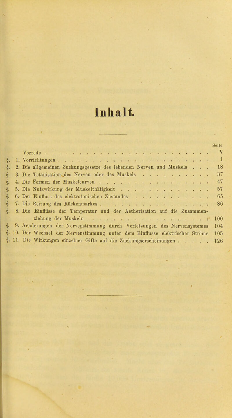 Inhalt. Seite Vorrede V §. 1. Vorrichtungen 1 §. 2. Die allgemeinen Zuckungsgesetze des lebenden Nerven und Muskels ... 18 §. 3. Die Tetauisation^des Nerven oder des Muskels 37 §. 4. Die Formen der Muskelcurven 47 §. 5. Die Nutz-wirkung der Muskelthätigkeit 57 §. 6. Der Einüuss des elektrotonisclien Zustandes 65 §. 7. Die Eeizung des Eückenmarkes 86 §. 8. Die Einflüsse der Temperatur und der Äetherisation auf die Zusammen- ziehung der Muskeln ;• 100 §. 9. Aenderungen der Nervenstimmung durch Verletzungen des Nervensystemes 104 §. 10. Der Wechsel der Nervenstimmung unter dem Einflüsse elektrischer Ströme 105 §. 11. Die Wirkungen einzelner Gifte auf die Zuckungserscheinungen 126