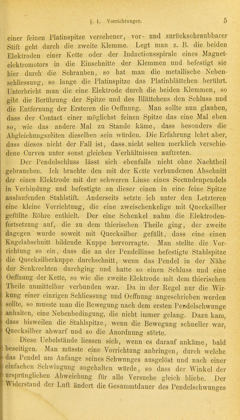 einer feinen Platinspitze versebener, vor- und zurückschraubbarer Stift gebt durcb die zweite Klemme. Legt man z. B. die beiden Elektroden einer Kette oder der Indiictionsspirale eines Magnet- elektromotors in die Einscbnitte der Klemmen und befestigt sie bier durcb die Scbrauben, so bat man die metalliscbe Neben- scbliessung, so lange die Platinspitze das Platinblättcben beriibrt. Unterbricbt man die eine Elektrode durcb die beiden Klemmen, so gibt die Berübrung der Spitze und des BLättcbens den Schluss und die Entfernung der Ersteren die Oeflfnung. Man sollte nun glauben, dass der Contact einer möglicbst feinen Spitze das eine Mal eben so, wie das andere Mal zu Stande käme, dass besonders die Abgleicbungszeiten dieselben sein würden. Die Erfabrung lebrt aber, dass dieses nicbt der Fall ist, dass.nicbt selten merklieb verscbie- dene Cnrven unter sonst gleicben Verbältnissen auftreten. Der Pendelscbluss lässt sieb ebenfalls nicbt obue Nacbtbeil .gebraueben. leb bracbte den mit der Kette verbundenen Abscbnitt der einen Elektrode mit der scbweren Linse eines Secundenpendels in Verbindung und befestigte an dieser einen in eine feine Spitze auslaufenden Stablstift. Anderseits setzte icb unter den Letzteren eine kleine Vorricbtung, die eine zweiscbenkelige mit Quecksilber gefüllte Röbre entbleit. Der eine Scbenkel nabm die Elektroden- fortsetzung auf, die zu dem tbieriscben Tbeile ging, der zweite dagegen wurde soweit mit Quecksilber gefüllt, dass eine einen Kugelabscbnitt bildende Kuppe bervorragte. Man stellte die Vor- ricbtung so ein, dass die an der Pendellinse befestigte Stablspitze die Quecksilberkuppe durcbscbnitt, wenn das Pendel in der Näbe der Senkrecbten durcbging und batte so einen Scbluss und eine Oeffnung der Kette, so wie die zweite Elektrode mit dem tbieriscben Tbeile unmittelbar verbunden Avar. Da in der Regel nur die Wir- kung einer einzigen Scbliessung und Oeffnung angescbrieben werden sollte, so musste man die Bewegung nacb dem ersten Pendelscbwunge anhalten, eine Nebenbedingung, die nicbt immer gelang. Dazu kam, dass bisweilen die Stablspitze, wenn die Bewegung scbneller war, Quecksilber abwarf und so die Anordnung störte. Diese Uebelstände Hessen sieb, wenn es darauf ankäme, bald beseitigen. Man müsste eine Vorricbtung anbringen, durcb welcbe das Pendel am Anfange seines Scbwunges ausgelöst und nacb einer einfacbcn Schwingung angehalten würde, so dass der Winkel der ursprünglichen Abweichung für alle Versuche gleich bliebe. Der Widerstand der Luft ändert die Gesammtdauer des Pendclscbwunges