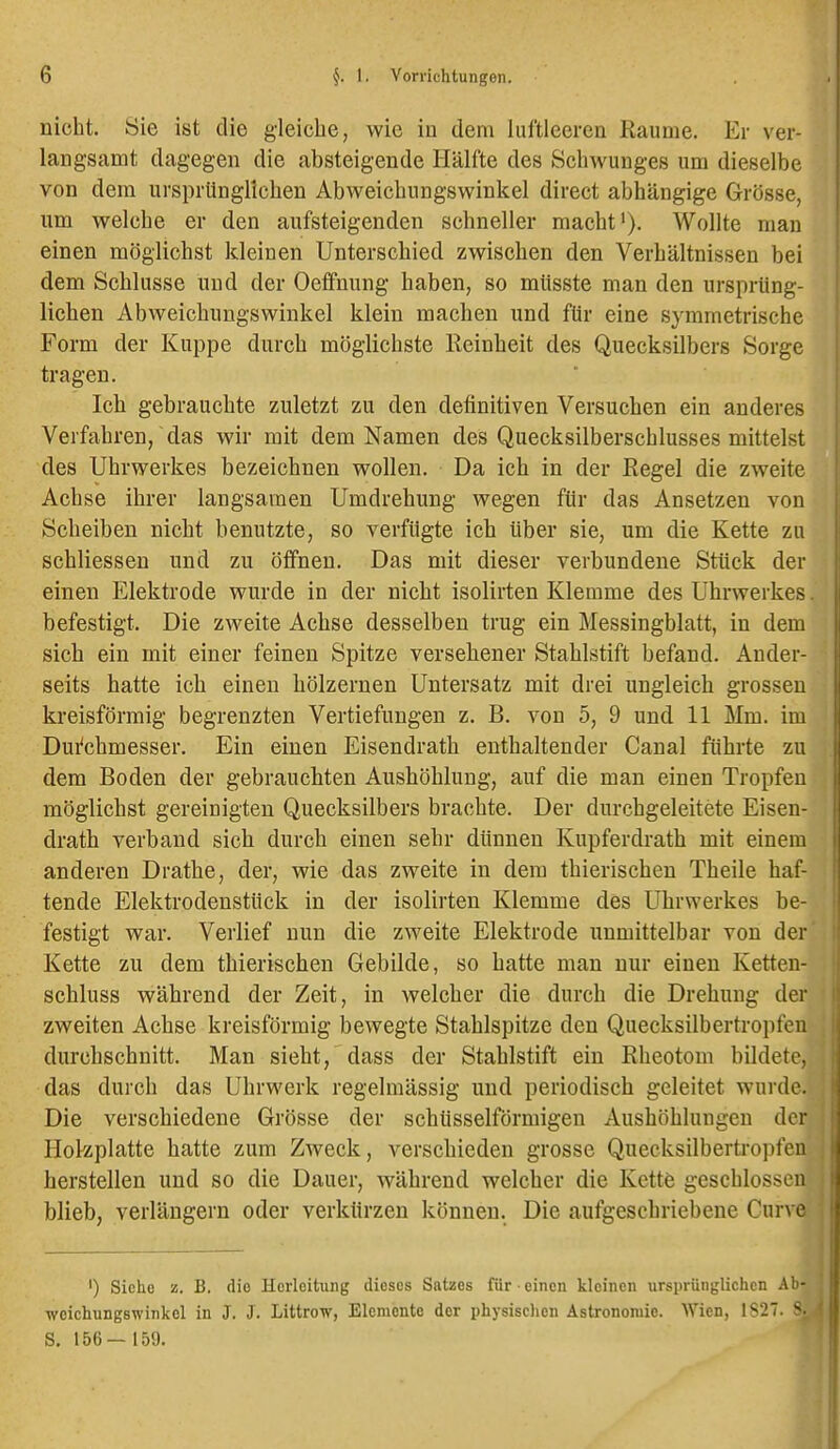 nicht. Sie ist die gleiche, wie in dem luftleeren Räume. Er ver- langsamt dagegen die absteigende Hälfte des Schwunges um dieselbe von dem ursprünglichen Abweichungswinkel direct abhängige Grösse, um welche er den aufsteigenden schneller macht'). Wollte mau einen möglichst kleinen Unterschied zwischen den Verhältnissen bei dem Schlüsse und der Oeffnung haben, so müsste man den ursprüng- lichen Abweichungswinkel klein machen und für eine symmetrische Form der Kuppe durch möglichste Reinheit des Quecksilbers Sorge tragen. Ich gebrauchte zuletzt zu den definitiven Versuchen ein anderes Verfahren, das wir mit dem Namen des Quecksilberschlusses mittelst des Uhrwerkes bezeichnen wollen. Da ich in der Regel die zweite Achse ihrer langsamen Umdrehung wegen für das Ansetzen von Scheiben nicht benutzte, so verfügte ich über sie, um die Kette zu schliessen und zu öffnen. Das mit dieser verbundene Stück der einen Elektrode wurde in der nicht isolirten Klemme des Uhrwerkes. befestigt. Die zweite Achse desselben trug ein Messingblatt, in dem sich ein mit einer feinen Spitze versehener Stahlstift befand. Ander- seits hatte ich einen hölzernen Untersatz mit drei ungleich grossen kreisförmig begrenzten Vertiefungen z. B. von 5, 9 und 11 Mm. im Dui^chmesser. Ein einen Eisendrath enthaltender Canal führte zu dem Boden der gebrauchten Aushöhlung, auf die man einen Tropfen möglichst gereinigten Quecksilbers brachte. Der durchgeleitete Eisen- drath verband sich durch einen sehr dünnen Kupferdrath mit einem anderen Drathe, der, wie das zweite in dem thierischen Theile haf- tende Elektrodenstück in der isolirten Klemme des Uhrwerkes be- festigt war. Verlief nun die zweite Elektrode unmittelbar von der Kette zu dem thierischen Gebilde, so hatte man nur einen Ketten- schluss während der Zeit, in welcher die durch die Drehung der zweiten Achse kreisförmig bewegte Stahlspitze den Quecksilbertropfen durchschnitt. Man sieht, dass der Stahlstift ein Rheotom bildete, das durch das Uhrwerk regelmässig und periodisch geleitet wurde. Die verschiedene Grösse der schüsseiförmigen Aushöhlungen der Hokplatte hatte zum Zweck, verschieden grosse Quecksilbertropfcii herstellen und so die Dauer, während welcher die Kette geschlossen blieb, verlängern oder verkürzen können. Die aufgeschriebene Curve ') Sicho z. B. die Horloitung dieses Satzes für einen kleinen ursprünglichen Al'- weichungswinkel in J. J. Littrow, Elemente der physischen Astronomie. Wien, 1S27. S. 156— 159.