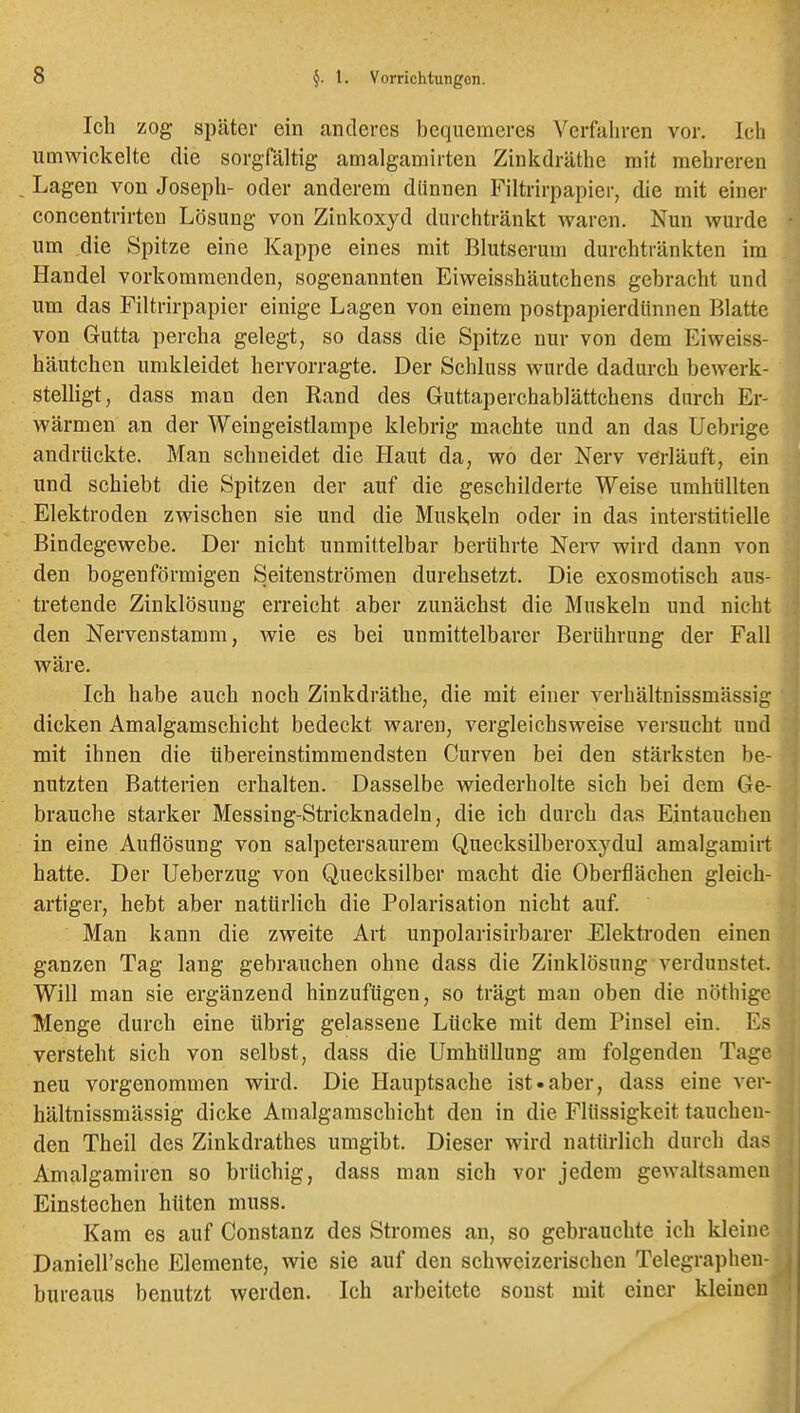 Ich zog später ein anderes bequemeres Verfahren vor. Ich umwickelte die sorgrältig amalgamirten Zinkdräthe mit mehreren Lagen von Joseph- oder anderem dünnen Filtrirpapier, die mit einer concentrirten Lösung von Zinkoxyd durchtränkt waren. Nun wurde um die Spitze eine Kappe eines mit Blutserum durchtränkten im Handel vorkommenden, sogenannten Eiweisshäutchens gebracht und um das Filtrirpapier einige Lagen von einem postpapierdiinnen Blatte von Gutta percha gelegt, so dass die Spitze nur von dem Eiweiss- häutchen umkleidet hervorragte. Der Schluss wurde dadurch bewerk- stelligt, dass man den Rand des Guttaperchablättchens durch Er- wärmen an der Weingeistlampe klebrig machte und an das Uebrige andrückte. Man schneidet die Haut da, wo der Nerv verläuft, ein und schiebt die Spitzen der auf die geschilderte Weise umhüllten Elektroden zwischen sie und die Muskeln oder in das interstitielle Bindegewebe. Der nicht unmittelbar berührte Nerv wird dann von den bogenförmigen Seitenströmen durchsetzt. Die exosmotisch aus- tretende Zinklösung erreicht aber zunächst die Muskeln und nicht den Nervenstamm, wie es bei unmittelbarer Berührung der Fall wäre. Ich habe auch noch Zinkdräthe, die mit einer verhältnissmässig dicken Amalgamschicht bedeckt waren, vergleichsweise versucht und mit ihnen die übereinstimmendsten Curven bei den stärksten be- nutzten Batterien erhalten. Dasselbe wiederholte sich bei dem Ge- brauche starker Messing-Stricknadeln, die ich durch das Eintauchen in eine Auflösung von salpetersaurem Quecksilberoxydul amalgamirt hatte. Der Ueberzug von Quecksilber macht die Oberflächen gleich- artiger, hebt aber natürlich die Polarisation nicht auf. Man kann die zweite Art unpolarisirbarer Elektroden einen ganzen Tag lang gebrauchen ohne dass die Zinklösung verdunstet. Will man sie ergänzend hinzufügen, so trägt man oben die nöthigc Menge durch eine übrig gelassene Lücke mit dem Pinsel ein. Es versteht sich von selbst, dass die Umhüllung am folgenden Tage neu vorgenommen wird. Die Hauptsache ist «aber, dass eine ver- hältnissmässig dicke Amalgamschicht den in die Flüssigkeit tauchen- den Theil des Zinkdrathes umgibt. Dieser wird natürlich durch das Amalgamiren so brüchig, dass man sich vor jedem gewaltsamen Einstechen hüten muss. Kam es auf Constanz des Stromes an, so gebrauchte ich kleine Daniell'sche Elemente, wie sie auf den schweizerischen Telegraphen- bureaus benutzt werden. Ich arbeitete sonst mit einer kleineu