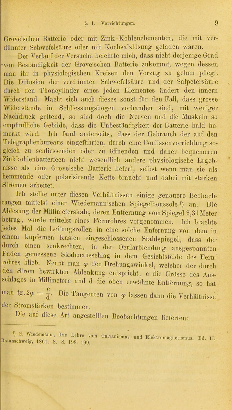 Grove'schen Batterie oder mit Zink-Kohlenelemcnten, die mit ver- dünnter Schwefelsäure oder mit Kochsalzlösung geladen waren. Der Verlauf der Versuche belehrte mic-h, dass nicht derjenige Grad •von Beständigkeit der Grove'schen Batterie zukommt, wegen dessen mau ihr in physiologischen Kreisen den Vorzug zu geben pflegt. Die Diffusion der verdünnten Schwefelsäure und der Salpetersäure durch den Thoncylinder eines jeden Elementes ändert den innern Widerstand. Macht sich auch dieses sonst für den Fall, dass grosse Widerstände im Schliessungsbogen vorhanden sind, mit weniger Nachdruck geltend, so sind doch die Nerven und die Muskeln so empfindliche Gebilde, dass die Unbeständigkeit der Batterie bald be- merkt wird. Ich fand anderseits, dass der Gebrauch der auf den Telegraphenbureaus eingeführten, durch eine Coulissenvorrichtung so- gleich zu schliessenden oder zu öffnenden und daher bequemeren Zinkkohlenbatterieen nicht wesentlich andere physiologische Ergeb- nisse als eine Grove'sche Batterie liefert, selbst wenn man sie als hemmende oder polarisirende Kette braucht und dabei mit starken Strömen arbeitet. Ich stellte unter diesen Verhältnissen einige genauere Beobach- tungen mittelst einer Wiedemann'schen Spiegelboussole an. Die Ablesung der Millimeterskale, deren Entfernung vom Spiegel 2,31 Meter betrug, wurde mittelst eines Fernrohres vorgenommen. Ich brachte jedes Mal die Leitungsrollen in eine solche Enfernung von dem in einem kupfernen Kasten eingeschlossenen Stahlspiegel, dass der durch einen senkrechten, in der Ocularblendung ausgespannten Faden gemessene Skalenausschlag in dem Gesichtsfelde des Fern- rohres blieb. Nennt man cp den Drehungswinkel, welcher der durch den Strom bewirkten Ablenkung entspricht, c die Grösse des Aus- schlages m Millimetern und d die oben erwähnte Entfernung, so hat man tg.2(p = Die Taugenten von ^ lassen dann die Verhältnisse der Stromstärken bestimmen. Die auf diese Art angestellten Beobachtungen lieferten: ') G. Wicdoinann, Die Lehre vom Qalvanismus und Elektromagnetismus. Bd. II Braunschweig, 1801. S. S. 108. 199,