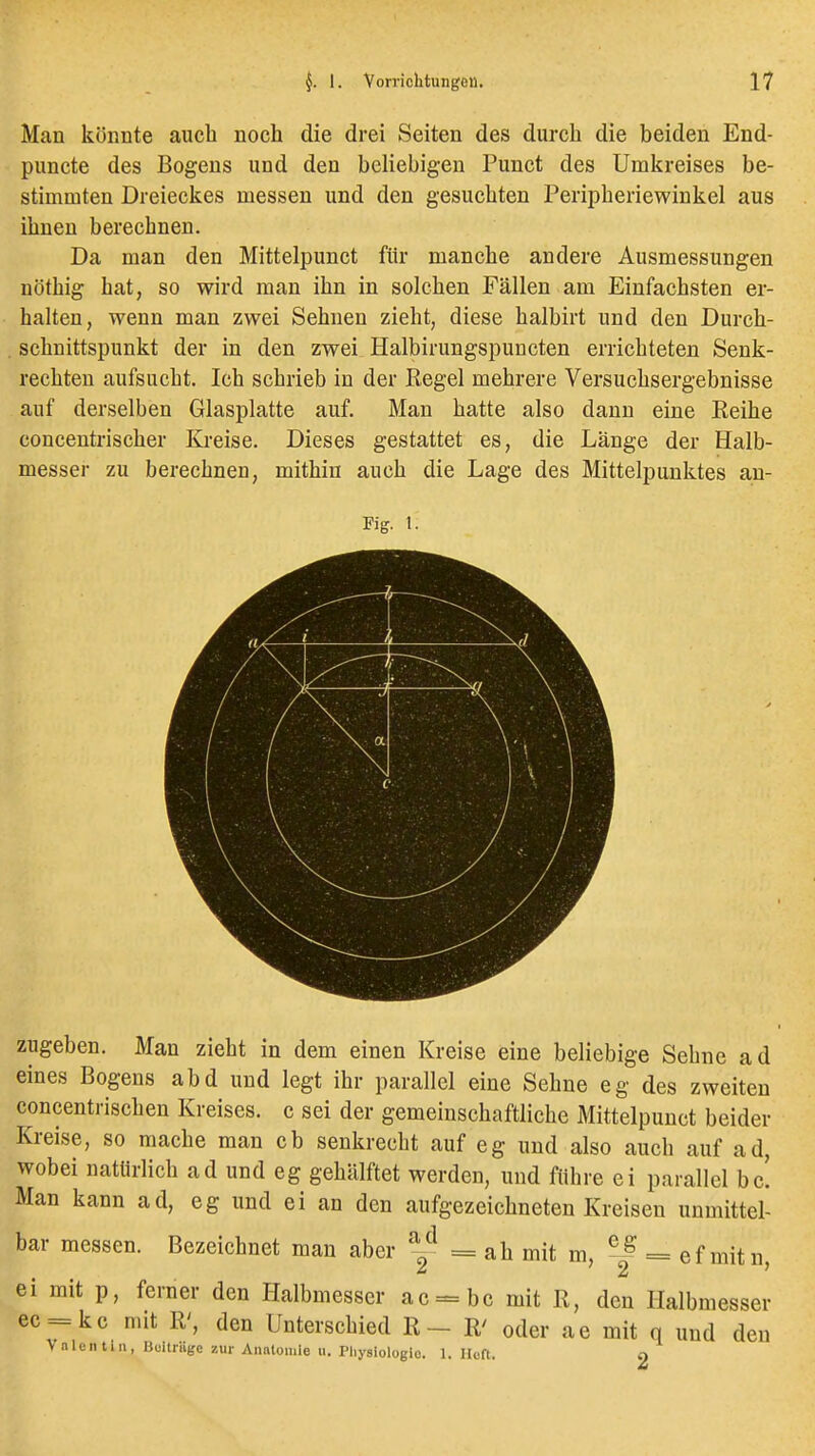 Man könnte auch noch die drei Seiten des durch die beiden End- puncte des Bogens und den beliebigen Punct des Umkreises be- stimmten Dreieckes messen und den gesuchten Peripheriewinkel aus ihnen berechnen. Da man den Mittelpunct für manche andere Ausmessungen nöthig hat, so wird man ihn in solchen Fällen am Einfachsten er- halten, wenn man zwei Sehnen zieht, diese halbirt und den Durch- schnittspunkt der in den zwei Halbirungspuncten errichteten Senk- rechten aufsucht. Ich schrieb in der Kegel mehrere Versuchsergebnisse auf derselben Glasplatte auf. Man hatte also dann eine Reihe eoncentrischer Kreise. Dieses gestattet es, die Länge der Halb- messer zu berechnen, mithin auch die Lage des Mittelpunktes an- zugeben. Man zieht in dem einen Kreise eine beliebige Sehne ad eines Bogens abd und legt ihr parallel eine Sehne eg des zweiten concentrischen Kreises, c sei der gemeinschaftliche Mittelpunct beider Kreise, so mache man cb senkrecht auf eg und also auch auf ad, wobei natürlich ad und eg gehälftet werden, und führe ei parallel bc. Man kann ad, eg und ei an den aufgezeichneten Kreisen unmittel- bar messen. Bezeichnet man aber %^ = ah mit m, ^ = ef mitn ei mit p, ferner den PLalbmesser ac = bc mit R, den Halbmesser ec = kc mit R', den Unterschied R- R' oder ae mit q und den Vnlcntiii, Buitrnge zur Anntomie ii. Physiologie. 1. Heft. 2