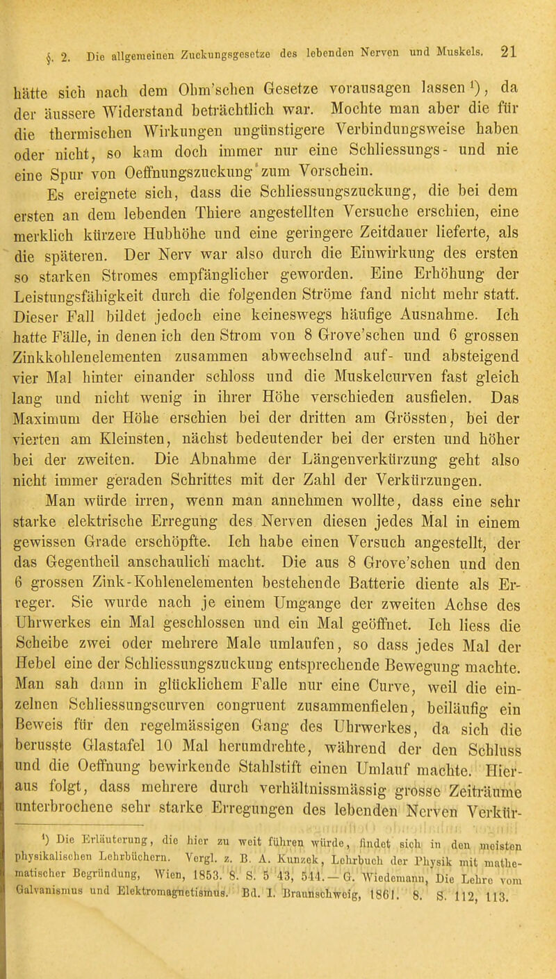 hätte sich nach dem Ohm'schen Gesetze vovansagen lassen i), da der äussere Widerstand beti-ächtlich war. Mochte man aber die für die thermischen Wirkungen ungünstigere Verbindungsweise haben oder nicht, so kam doch immer nur eine Schliessungs- und nie eine Spur von OeffnungszAickung'zum Vorschein. Es ereignete sich, dass die Schliessungszuckung, die bei dem ersten an dem lebenden Thiere angestellten Versuche erschien, eine merklich kürzere Hubhöhe und eine geringere Zeitdauer lieferte, als die späteren. Der Nerv war also durch die Einwirkung des ersten so starken Stromes empfänglicher geworden. Eine Erhöhung der Leistungsfähigkeit durch die folgenden Ströme fand nicht mehr statt. Dieser Fall bildet jedoch eine keineswegs häufige Ausnahme. Ich hatte Fälle, in denen ich den Strom von 8 Grove'schen und 6 grossen Zinkkohlenelementen zusammen abwechselnd auf- und absteigend vier Mal hinter einander schloss und die Muskelcurven fast gleich lang und nicht wenig in ihrer Höhe verschieden ausfielen. Das Maximum der Höhe erschien bei der dritten am Grössten, bei der vierten am Kleinsten, nächst bedeutender bei der ersten und höher bei der zweiten. Die Abnahme der Längenverkürzung geht also nicht immer geraden Schrittes mit der Zahl der Verkürzungen. Man würde irren, wenn man annehmen wollte, dass eine sehr starke elektrische Erregung des Nerven diesen jedes Mal in einem gewissen Grade erschöpfte. Ich habe einen Versuch angestellt, der das Gegentheil anschaulich macht. Die aus 8 Grove'schen und den 6 grossen Zink-Kohlenelementen bestehende Batterie diente als Er- reger. Sie wurde nach je einem Umgange der zweiten Achse des Uhrwerkes ein Mal geschlossen und ein Mal geöffnet. Ich liess die Scheibe zwei oder mehrere Male umlaufen, so dass jedes Mal der Hebel eine der Schliessungszuckung entsprechende Bewegung machte. Man sah dann in glücklichem Falle nur eine Curve, weil die ein- zelnen Schliessungscurven congruent zusammenfielen, beiläufig ein Beweis für den regelmässigen Gang des Uhrwerkes, da sich die berusste Glastafel 10 Mal herumdrehte, während der den Schluss und die Oeffnung bewirkende Stahlstift einen Umlauf machte. Hier- aus folgt, dass mehrere durch verhältnissmässig grosse Zeiträume unterbrochene sehr starke Erregungen des lebenden Nerven Verkttr- Die Erläuterung, die hier zu weit führen würde, findet sich! in den ^leisten physikalischen Lehrbüchern. Vcrgl. z. B. A. Kunzek, Lelirbuch der Physik mit mathe- matischer Begründung, Wien, 1853.' 8. S. 5 '43, 5-14.-G. Wiedemann, Die Lehre vom Galvanismus und Elektromagnetismus. Bd. L Braunschwoig, 1861. 8. S. 112, 113.