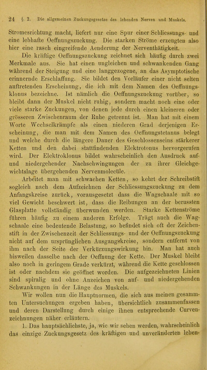 Stromesrichtung macht, liefert nur eine Spur einer Schliessungs- und eine lebhafte Oeffnungszuckuug. Die starken Ströme erzeugten also hier eine rasch eingreifende Aenderung der Nerventhätigkeit. Die kräftige Oeflfnungszuckung zeichnet sich häufig durch zwei Merkmale aus. Sie hat einen ungleichen und schwankenden Gang während der Steigung und eine langgezogene, an das Asymptotische erinnernde Erschlaffung. Sie bildet den Vorläufer einer nicht selten auftretenden Erscheinung, die ich mit dem Namen des OefFnungs- klonus bezeichne. Ist nämlich die Oefifnungszuckung vorüber, so bleibt dann der Muskel nicht ruhig, sondern macht noch eine oder viele starke Zuckungen, von denen jede durch einen kleineren oder grösseren Zwischenraum der Ruhe getrennt ist. Man hat mit einem Worte Wechselkrämpfe als einen niederen Grad derjenigen Er- scheinung, die man mit dem Namen des Oeflfnungstetanus belegt und welche durch die längere Dauer des Geschlossenseins stärkerer Ketten und den dabei stattfindenden Elektrotonus hervorgerufen wird. Der Elektroklonus bildet wahrscheinlich den Ausdruck auf- uud niedergehender Nachschwingungen der zu ihrer Gleichge- wichtslage übergehenden Nervenmolectile. Arbeitet man mit schwachen Ketten, so kehrt der Schreibstift sogleich nach dem Aufzeichnen der Schliessungszuckung zu dem Anfangskreise zurück, vorausgesetzt dass die Wagschaale mit so viel Gewicht beschwert ist, dass die Reibungen an der berussten Glasplatte vollständig überwunden werden. Starke Kettenströme führen häufig zu einem anderen Erfolge. Trägt auch die Wag- schaale eine bedeutende Belastung, so befindet sich oft der Zeichen- stift in der Zwischenzeit der Schliessungs- und der Oeffnungszuckung nicht auf dem ursprünglichen Ausgangskreise, sondern entfernt von ihm nach der Seite der Verkürzungswirkung hin. Man hat auch bisweilen dasselbe nach der Oeffnung der Kette. Der Muskel bleibt also noch in geringem Grade verkürzt, während die Kette geschlossen ist oder nachdem sie geöffnet worden. Die aufgezeichneten Linien sind spiralig und ohne Anzeichen von auf- und niedergehenden Schwankungen in der Länge des Muskels. Wir wollen nun die Ilauptnormen, die sich aus meinen gesamm- ten Untersuchungen ergeben haben, übersichtlich zusammenfassen und deren Darstellung durch einige ihnen entsprechende Curven- zeichnungen näher erläutern. 1. Das hauptsächlichste, ja, wie wir sehen werden, wahrscheinlich das einzige Zuckungsgesetz des kräftigen und unveränderten leben-