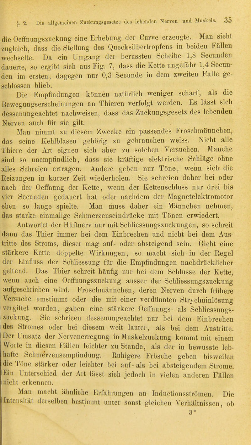 die Oeffuungszuckung eine Erhebung der Curve erzengte. Man sieht zugleich, dass die Stelhmg des Quecksilbertropfens in beiden Fällen wechselte. Da ein Umgang der berussten Scheibe 1,8 Secunden dauerte, so ergibt sich aus Fig. 7, dass die Kette ungefähr 1,4 Secun- den im ersten, dagegen nur 0,3 Secunde in dem zweiten Falle ge- schlossen blieb. Die Empfindungen können natürlich weniger scharf, als die Bewegungserscheinungen an Thieren verfolgt werden. Es lässt sich dessenungeachtet nachweisen, dass das Zuckungsgesetz des lebenden Nerven auch für sie gilt. Man nimmt zu diesem Zwecke ein passendes Froschmännchen, das seine Kehlblasen gehörig zu gebrauchen weiss. Nicht alle Thiere der Art eignen sich aber zu solchen Versuchen. Manche sind so unempfindlich, dass sie kräftige elektrische Schläge ohne alles Schreien ertragen. Andere geben nur Töne, wenn sich die Reizungen in kurzer Zeit wiederholen. Sie schreien daher bei oder nach der Oeflfnung der Kette, wenn der Kettenschluss nur drei bis vier Secunden gedauert hat oder nachdem der Magnetelektromotor eben so lange spielte. Man muss daher ein Männchen nehmen, das starke einmalige Schmerzenseindrücke mit Tönen erwiedert. Antwortet der Hüftnerv nur mit Schliessungszuckungen, so schreit dann das Thier immer bei dem Einbrechen und nicht bei dem Aus- tritte des Stroms, dieser mag auf- oder absteigend sein. Giebt eine stärkere Kette doppelte Wirkungen, so macht sich in der Regel der Einfluss der Schliessung für die Empfindungen nachdrücklicher geltend. Das Thier schreit häufig nur bei dem Schlüsse der Kette, wenn auch eine Oetfnungszuckung ausser der Schliessungszuckung aufgeschrieben wird. Froschmännchen, deren Nerven durch frühere Versuche umstimmt oder die mit einer verdünnten Strychninlösung vergiftet worden, gaben eine stärkere Oeifnungs- als Schliessungs- zuckung. Sie schrieen dessenungeachtet nur bei dem Einbrechen des Stromes oder bei diesem weit lauter, als bei dem Austritte. Der Umsatz der Nervenerregung in Muskelzuckung kommt mit einem Worte in diesen Fällen leichter zu Stande, als der in bewusste leb- hafte Schmerzensempfindung. Ruhigere Frösche geben bisweilen die Töne stärker oder leichter bei auf- als bei absteigendem Strome. Ein Unterschied der Art lässt sich jedoch in vielen anderen Fällen nicht erkennen. Man macht ähnliche Erfahrungen an Inductionsströmen. Die Intensität derselben bestimmt unter sonst gleichen Verhältnissen, ob 3*