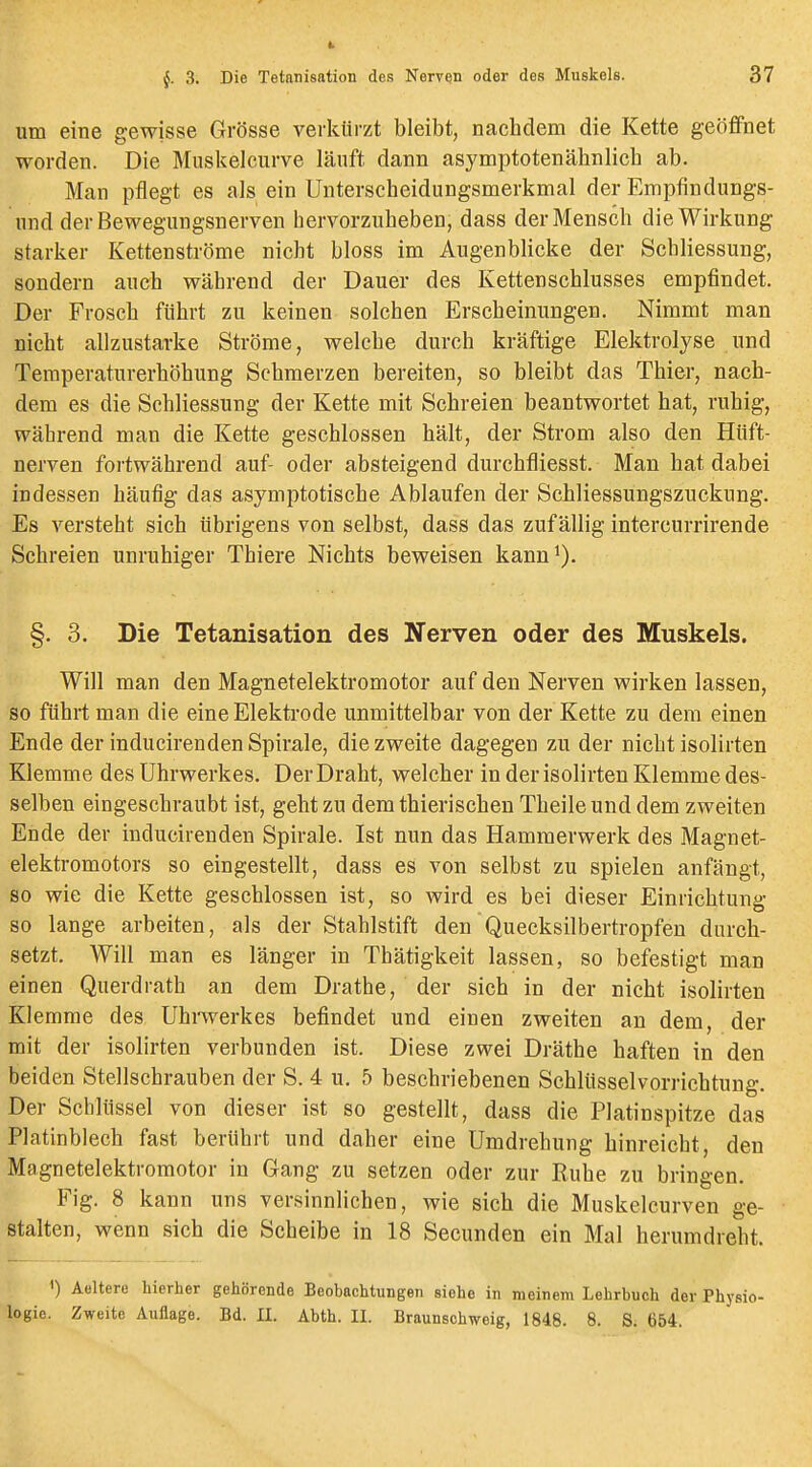 um eine gewisse Grösse verkürzt bleibt, nachdem die Kette geöffnet worden. Die Muskeicurve läuft dann asymptotenähnlich ab. Man pflegt es als ein Unterscheidungsmerkmal der Empfindungs- und der Bewegungsnerven hervorzuheben, dass der Mensch die Wirkung starker Kettenströme nicht bloss im Augenblicke der Schliessung, sondern auch während der Dauer des Kettenschlusses empfindet. Der Frosch führt zu keinen solchen Erscheinungen. Nimmt man nicht allzustarke Ströme, welche durch kräftige Elektrolyse und Temperaturerhöhung Schmerzen bereiten, so bleibt das Thier, nach- dem es die Schliessung der Kette mit Schreien beantwortet hat, ruhig, während man die Kette geschlossen hält, der Strom also den Hüft- nerven fortwährend auf- oder absteigend durchfliesst. Man hat dabei indessen häufig das asymptotische Ablaufen der Schliessungszuckung. Es versteht sich übrigens von selbst, dass das zufällig intercurrirende Schreien unruhiger Thiere Nichts beweisen kann^). §. 3. Die Tetanisation des Nerven oder des Muskels. Will man den Magnetelektromotor auf den Nerven wirken lassen, so führt man die eine Elektrode unmittelbar von der Kette zu dem einen Ende der inducirendenSpirale, diezweite dagegen zu der nichtisolirten Klemme des Uhrwerkes. Der Draht, welcher in der isolirten Klemme des- selben eingeschraubt ist, geht zu dem thierischen Theile und dem zweiten Ende der inducirenden Spirale. Ist nun das Hammerwerk des Magnet- elektromotors so eingestellt, dass es von selbst zu spielen anfängt, so wie die Kette geschlossen ist, so wird es bei dieser Einrichtung so lange arbeiten, als der Stahlstift den Quecksilbertropfen durch- setzt. Will man es länger in Thätigkeit lassen, so befestigt man einen Querdrath an dem Drathe, der sich in der nicht isolirten Klemme des Uhrwerkes befindet und einen zweiten an dem, der mit der isolirten verbunden ist. Diese zwei Dräthe haften in den beiden Stellschrauben der S. 4 u. 5 beschriebenen Schlüsselvorrichtung. Der Schlüssel von dieser ist so gestellt, dass die Platinspitze das Platinblech fast berührt und daher eine Umdrehung hinreicht, den Magnetelektromotor in Gang zu setzen oder zur Ruhe zu bringen. Fig. 8 kann uns versinnlichen, wie sich die Muskelcurven ge- stalten, wenn sich die Scheibe in 18 Secunden ein Mal herumdreht. 1) Aeltere hierher gehörende Beobachtungen siehe in meinem Lehrbuch der Physio- logie. Zweite Auflage. Bd. II. Abth. II. Braunschweig, 1848. 8. S. 654.