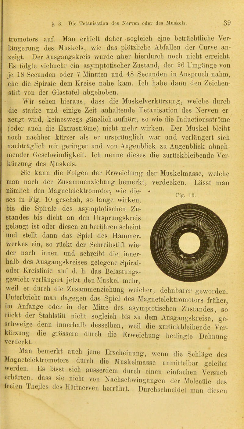 tromotors auf. Man erhielt daher sogleich ejne beträchtliche Ver- längerung des Muskels, wie das plötzliche Abfallen der Curve an- zeigt. Der Ausgangskreis wurde aber hierdurch noch nicht erreicht. Es folgte vielmehr ein asymptotischer Zustand, der 26 Umgänge von je 18 Secunden oder 7 Minuten und 48 Secunden in Anspruch nahm, ehe die Spirale dem Kreise nahe kam. Ich habe dann den Zeichen- stift von der Glastafel abgehoben. Wir sehen hieraus, dass die Muskelverkürzung, welche durch die starke und einige Zeit anhaltende Tetanisation des Nerven er- zeugt wird, keineswegs gänzlich aufhört, so wie die Inductionsströme (oder auch die Extraströme) nicht mehr wirken. Der Muskel bleibt noch nachher kürzer als er ursprünglich war und verlängert sich nachträglich mit geringer und von Augenblick zu Augenblick abneh- mender Geschwindigkeit. Ich nenne dieses die zurückbleibende Ver- kürzung des Muskels. Sie kann die Folgen der Erweichung der Muskelmasse, welche man nach der Zusammenziehung bemerkt, verdecken. Lässt man nämlich den Magnetelektromotor, wie die- • Pig 10 ses in Fig. 10 geschah, so lange wirken, bis die Spirale des asymptotischen Zu- standes bis dicht an den Ursprungskreis gelangt ist oder diesen zu berühren scheint und stellt dann das Spiel des Hammer- werkes ein, so rückt der Schreibstift wie- der nach innen und schreibt die inner- halb des Ausgangskreises gelegene Spiral- oder Kreislinie auf d. h. das Belastungs- gewicht verlängert jetzt den Muskel mehr, weil er durch die Zusammenziehung weicher, dehnbarer geworden. Unterbricht man dagegen das Spiel des Magnetelektromotors früher, im Anfange oder in der Mitte des asymptotischen Zustandes, so rückt der Stahlstift nicht sogleich bis zu dem Ausgangskreise, ge- schweige denn innerhalb desselben, weil die zurückbleibende'Ver- kürzung die grössere durch die Erweichung bedingte Dehnune: verdeckt. ^ Man bemerkt auch jene Erscheinung, wenn die Schläge des Magnetelektromotors durch die Muskelmasse unmittelbar geleitet werden. Es lässt sich ausserdem durch einen einfachen Versuch erharten, dass sie nicht von Nachschwingi.ngen der Molecüle des freien 1 heiles des Hliftnerven herrührt. Durchschneidet man diesen