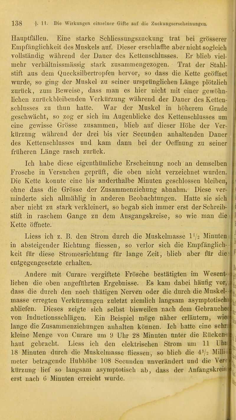 Haiiptfillleu. Eiue starke Schliessungszuckung trat bei grösserer Etaptanglichkeit des Muskels auf. Dieser erschlaffte aber nicht sogleich ! vollständig während der Dauer des Kettenschlusses. Er blieb viel- mehr verhältnissmässig stark zusammengezogen. Trat der Stahl- stift aus dem Quecksilbertropfen hervor, so dass die Kette geöffnet wurde, so ging der Muskel zu seiner ursprünglichen Länge plötzlich zurück, zum Beweise, dass man es hier nicht mit einer gewöhn- lichen zurückbleibenden Verkürzung während der Dauer des Ketten- schlusses zu thun hatte. War der Muskel in höherem Grade geschwächt, so zog er sich im Augenblicke des Kettenschlusses um eine gewisse Grösse zusammen, blieb auf dieser Höhe der Ver- kürzung während der drei bis vier Secunden anhaltenden Dauer des Kettenschlusses und kam dann bei der Oeffnung zu seiner früheren Länge rasch zurück. Ich habe diese eigeuthümliche Erscheinung noch an demselben Frosche in Versuchen geprüft, die oben nicht verzeichnet wurden. Die Kette konnte eine bis anderthalbe Minuten geschlossen bleiben, ohne dass die Grösse der Zusammenziehung abnahrar Diese ver- minderte sich allmählig in anderen Beobachtungen. Hatte sie sich aber nicht zu stark verkleinert, so begab sich immer erst der Schreib- stift in raschem Gange zu dem Ausgangskreise, so wie man die Kette öffnete. Liess ich z. B. den Strom durch die Muskelmasse IV2 Minuten 1 in absteigender Richtung fliessen, so verlor sich die Empfänglich-- keit für diese Stromesrichtung für lange Zeit, blieb aber für die; entgegengesetzte erhalten. Andere mit Curare vergiftete Frösche bestätigten im Wesent-- liehen die oben angeführten Ergebnisse. Es kam dabei häufig vor,, dass die durch den noch thätigen Nerven oder die durch die Muskel-- masse erregten Verkürzungen zuletzt ziemlich langsam asymptotiseht abliefen. Dieses zeigte sich selbst bisweilen nach dem Gebrauch« von Inductionsschlägen. Ein Beispiel möge näher erläutern, wi« lange die Zusammenziehungen anhalten können. Ich hatte eine sehn kleine Menge von Curare um 9 Uhr 28 Minuten unter die Rücken-i haut gebracht. Liess ich den elektrischen Strom um 11 Uha 18 Minuten durch die Muskelmasse fliessen, so blieb die 4'/-2 Millii meter betragende Hubhöhe 108 Secunden unverändert und die Ver< kürzung lief so langsam asymptotisch ab, dass der Anfangskreis erst nach G Minuten erreicht wurde.