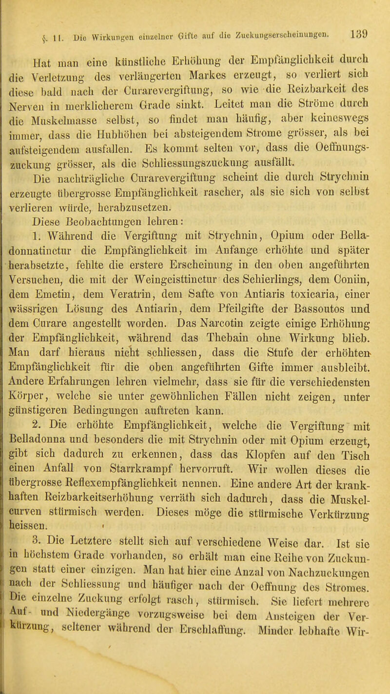 Hat man eine künstliche Erböhung der Empfänglicbkeit durch die Verletzung des verlängerten Markes erzeugt, so verliert sich diese bald nach der Curarevergiftung, so wie die Reizbarkeit des Nerven in merklicherem Grade sinkt. Leitet man die Ströme durch die Muskelmasse selbst, so findet man häufig, aber keineswegs immer, dass die Hubhöhen bei absteigendem Strome grösser, als bei aufsteigendem ausfallen. Es kommt selten vor, dass die Oefihungs- zuckung grösser, als die Schliessungszuckung ausfallt. Die nachträgliche Curarevergiftung scheint die durch Strychuin erzeugte iibergrosse Empfänglichkeit rascher, als sie sich von selbst verlieren würde, herabzusetzen. Diese Beobachtungen lehren: 1. Während die Vergiftung mit Strychnin, Opium oder Bella- donnatiuctur die Empfänglichkeit im Anfange erhöhte und später herabsetzte, fehlte die erstere Erscheinung in den oben angeführten Versuchen, die mit der Weingeisttinctur des Schierlings, dem Coniin, dem Emetin, dem Veratrin, dem Safte von Antiaris toxicaria, einer wässrigeu Lösung des Antiarin, dem Pfeilgifte der Bassoutos und dem Curare angestellt worden. Das Narcotin zeigte einige Erhöhung der Empfänglichkeit, während das Thebain ohne Wirkung blieb. Man darf hieraus nicht schliessen, dass die Stufe der erhöhten- Empfänglichkeit für die oben angeführten Gifte immer ausbleibt. Andere Erfahrungen lehren vielmehr, dass sie für die verschiedensten Körper, welche sie unter gewöhnlichen Fällen nicht zeigen, unter günstigeren Bedingungen auftreten kann. 2. Die erhöhte Empfänglichkeit, welche die Vergiftung mit Belladonna und besonders die mit Strychnin oder mit Opium erzeugt, gibt sich dadurch zu erkennen, dass das Klopfen auf den Tisch einen Anfall von Starrkrampf hervorruft. Wir wollen dieses die übergrosse Reflexempfänglichkeit nennen. Eine andere Art der krank- haften Reizbarkeitserhöhung verräth sich dadurch, dass die Muskel- curven stürmisch werden. Dieses möge die stürmische Verkürzung heissen. • 3. Die Letztere stellt sich auf verschiedene Weise dar. Ist sie in höchstem Grade vorhanden, so erhält man eine Reihe von Zuckun- gen statt einer einzigen. Man hat hier eine Anzal von Nachzuckungen nach der Schliessung und häufiger nach der Oelfnung des Stromes. Die einzelne Zuckung erfolgt rascli, stürmisch. Sie liefert mehrere Auf- und Niedergänge vorzugsweise bei dem Ansteigen der Ver- kürzung, seltener während der Erschlaflung. Minder lebhafte Wir-