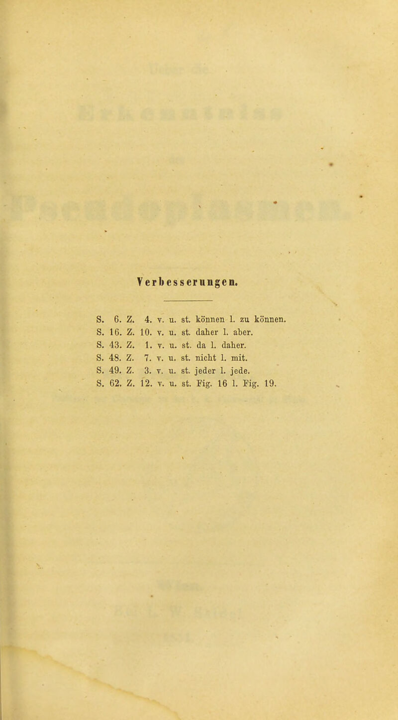 Verbesserungen. S. 6. Z. 4. V. u. st. können 1. zu können. S. 16. Z. 10. T. u. st. daher 1. aber. S. 43. Z. 1. V. u. st. da 1. daher. S. 48. Z. 7. V. u. st. nicht 1. mit. S. 49. Z. 3. T. u. st. jeder 1. jede. S, 62. Z. 12. V. u. st. Fig. 16 1. Fig. 19.