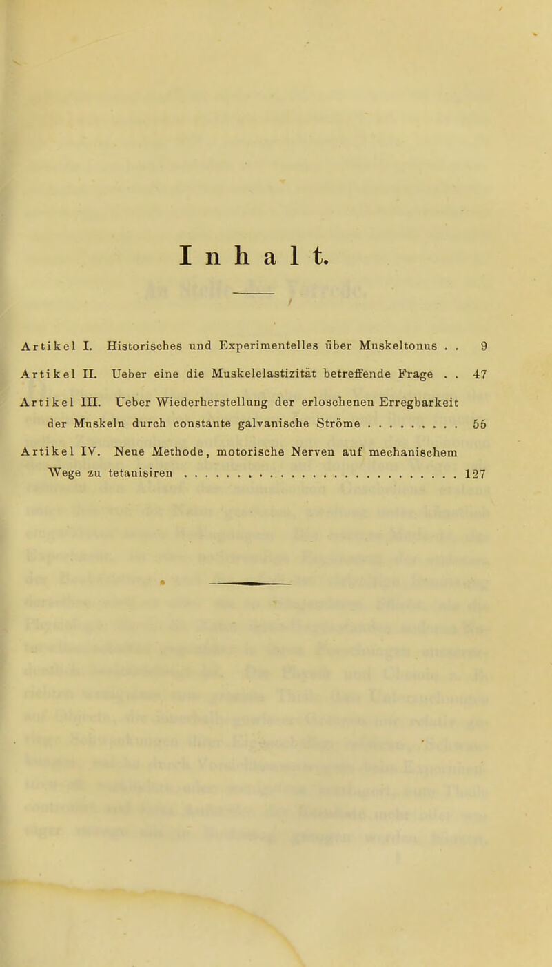 Inhalt. Artikel I. Historisohes und Experimentelles über Muskeltonus . . 9 Artikel II. lieber eine die Muskelelastizität betreffende Frage . . 47 Artikel III. Ueber Wiederherstellung der erloschenen Erregbarkeit der Muskeln durch constante galvanische Ströme 55 Artikel IV. Neue Methode, motorische Nerven auf mechanischem Wege zu tetanisiren 127