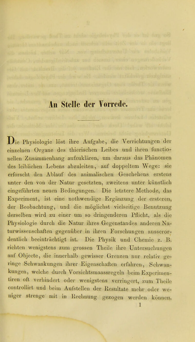 All Stelle der Vorrede. Die Physiologie löst ihre Aufgabe, die Verrichtungen der einzelnen Orajane des thierischen Leibes und ihren functio- nellen Zusammenhang aufzuklären, um daraus das Phänomen des leiblichen Lebens abzuleiten, auf doppeltem Wege: sie erforscht den Ablauf des animalischen Geschehens erstens unter den von der Natur gesetzten, zweitens unter künstlich eingeführten neuen Bedingungen. Die letztere Methode, das Experiment, ist eine nothwendige Ergänzung der ersteren, der Beobachtung, und die möglichst vielseitige Benutzung derselben wird zu einer um so dringenderen Pflicht, als die Physiologie durch die Natur ihres Gegenstandes anderen Na- turwissenschaften gegenüber in ihren Forschungen ausseror- dentlich beeinträchtigt ist. Die Physik und Chemie z. B. richten wenigstens zum grossen Thcile ihre Untersuchungen auf OI)jecte, die innerhalb gewisser Grenzen nur relativ ge- ringe Schwankungen ihrer Eigenschaften erfahren, Schwan- kungen, welche durch Vorsichtsmaassrcgeln beim Experimen- tiren oft verhindert oder wenigstens verringert, zum Thoih^ controllirt und beim Aufstellen der Resultate mehr oder we- niger strenge mit in Kochnung gezogen werden können.