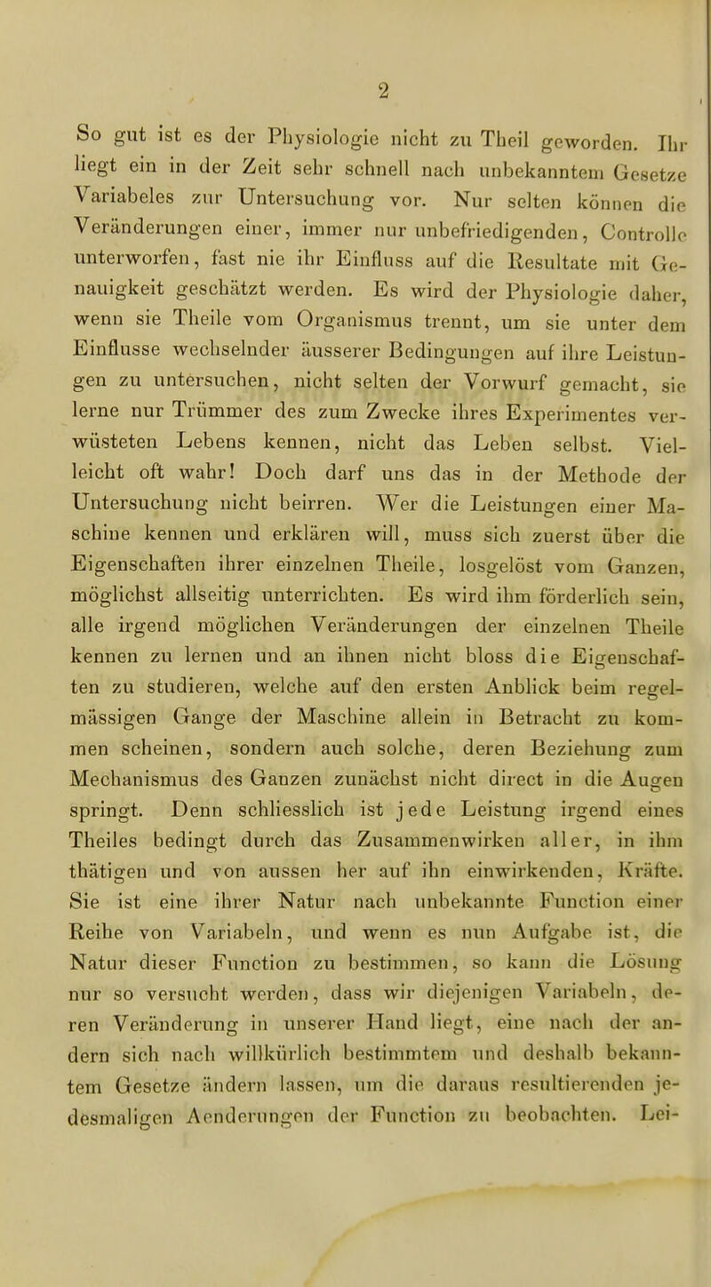 So gut ist es der Physiologie nicht zu Theil geworden. Ihr hegt ein in der Zeit sehr schnell nach unbekanntem Gesetze Variabeles zur Untersuchung vor. Nur selten können die Veränderungen einer, immer nur unbefriedigenden, Controllo unterworfen, fast nie ihr Einfluss auf die Resultate mit Ge- nauigkeit geschätzt werden. Es wird der Physiologie daher, wenn sie Theile vom Organismus trennt, um sie unter dem Einflüsse wechselnder äusserer Bedingungen auf ihre Leistun- gen zu untersuchen, nicht selten der Vorwurf gemacht, sie lerne nur Trümmer des zum Zwecke ihres Experimentes ver- wüsteten Lebens kennen, nicht das Leben selbst. Viel- leicht oft wahr! Doch darf uns das in der Methode der Untersuchung nicht beirren. Wer die Leistungen einer Ma- schine kennen und erklären will, muss sich zuerst über die Eigenschaften ihrer einzelnen Theile, losgelöst vom Ganzen, möglichst allseitig unterrichten. Es wird ihm förderlich sein, alle irgend möglichen Veränderungen der einzelnen Theile kennen zu lernen und an ihnen nicht bloss die Eia:euschaf- ten zu studieren, welche auf den ersten AnbHck beim regel- mässigen Gange der Maschine allein in Betracht zu kom- men scheinen, sondern auch solche, deren Beziehung zum Mechanismus des Ganzen zunächst nicht direct in die Austen springt. Denn schliesslich ist jede Leistung irgend eines Theiles bedingt durch das Zusammenwirken aller, in ihm thätigen und von aussen her auf ihn einwirkenden, Kräfte. Sie ist eine ihrer Natur nach unbekannte Function einer Reihe von Variabein, und wenn es nun Aufgabe ist, die Natur dieser Function zu bestimmen, so kann die Lösung nur so versucht werden, dass wir diejenigen Variabein, de- ren Veränderung in unserer Hand Hegt, eine nach der an- dern sich nach willkürlich bestimmtem und deshalb bekann- tem Gesetze ändern lassen, um die daraus resultierenden je- desmaligen Aenderungon der Function zu beobachten. Lei-