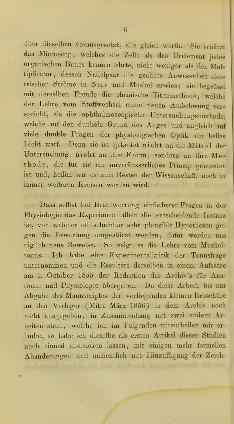 über dieselben vorausgesetzt, alle gleich Werth. Sie schätzt das Microscop, welches die Zelle als das Ureleraent jedes organischen Baues kennen lehrte, nicht weniger als den Mul- tiplicator, dessen Nadelpaar die geahnte Anwesenheit elec- trischer Ströme in Nerv und Muskel erwies; sie begriisst mit derselben Freude die chemische Titrirmethode, welche der Lehre vom Stoffwechsel einen neuen Aufschwung ver- spricht, als die ophthalmoscopische Untersuchungsmethode, welche auf den dunkeln Grund des Auges und zugleich auf viele dunkle Fragen der physiologischen Optik ein helles Licht warf. Denn sie ist gekettet nicht an die Mittel der Untersuchung, nicht an ihre Form, sondern an ihre Me- thode, die für sie ein unveräusserliches Princip geworden ist und, hoffen wir es zum Besten der Wissenschaft, noch in immer weiteren Kreisen werden wird. — Dass selbst bei Beantwortung einfacherer Fragen in der Physiologie das Experiment allein die entscheidende Instanz ist, von welcher oft scheinbar sehr plausible Hypothesen ge- gen die Erwartung umgestürzt werden, dafür werden uns täglich neue Beweise. So zeigt es die Lehre vom Muskel- tonus. Ich habe eine Experimentalkritik der Tonusfrage unternommen und die Resultate derselben in einem Aufsatze am 1. October 1855 der Redaction des Archiv's für Ana- tomie und Physiologie übergeben. Da diese Arbeit, bis zur Abgabe des Manuscriptes der vorliegenden kleinen Broschüre an den Verleger (Mitte März 1856) in dem Archiv noch nicht ausgegeben, in Zusammenhang mit zwei andern Ar- beiten steht, welche ich im Folgenden mitzutheilen mir er- laube, so habe ich dieselbe als ersten Artikel dieser Studien noch einmal abdrucken lassen, mit einigen mehr formellen Abänderungen und namentlich mit Hinzufügung der Zeich-