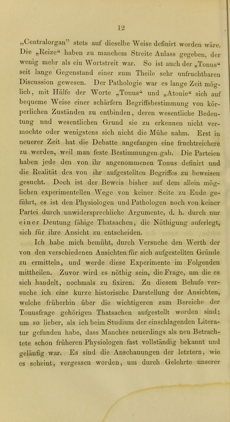 „Centraiorgan atets auf dieselbe Weise definirt worden wäre. Die „Ueize« haben zu manchem Streite Anlass gegeben, der wenig melir als ein Wortstreit war. So ist auch der „Tonus seit lange Gegenstand einer zum Theile sehr unfruchtbaren Discussion gewesen. Der Pathologie war es lange Zeit mög- lich, mit Hülfe der Worte „Tonus und „Atonie sich auf bequeme Weise einer schärfern Begriftsbestimmung von kör- perlichen Zuständen zu entbinden, deren wesentliche Bedeu- tung und wesenthchen Grund sie zu erkennen nicht ver- mochte oder wenigstens sich nicht die Mühe nahm. Erst in neuerer Zeit hat die Debatte angefangen eine fruchtreichere zu werden, weil man feste Bestimmungen gab. Die Parteien haben jede den von ihr angenommenen Tonus definirt und die Realität des von ihr aufgestellten Begriffes zu beweisen gesucht. Doch ist der Beweis bisher auf dem allein mög- lichen experimentellen Wege von keiner Seite zu Ende ge- führt, es ist den Physiologen und Pathologen noch von keiner Partei durch unwidersprechliche Argumente, d. h. durch nur einer Deutung fähige Thatsachen, die Nöthigung auferlegt, sich für ihre Ansicht zu entscheiden. Ich habe mich bemüht, durch Versuche den Werth der von den verschiedenen Ansichten fiir sich aufgestellten Gründe zu ermitteln, und werde diese Experimente im Folgenden mittheilen. Zuvor wird es nöthig sein, die Frage, um die es sich handelt, nochmals zu fixiren. Zu diesem Bebufe ver- suche ich eine kurze historische Darstellung der Ansichten, welche früherhin über die wichtigeren zum Bereiche der Tonusfrage gehörigen Thatsachen aufgestellt worden sind; um so lieber, als ich beim Studium der einschlagenden Litera- tur gefunden habe, dass Manches neuerdings als neu Betrach- tete schon früheren Physiologen fast vollständig bekannt und geläufig war. Es sind die Anschauungen der letztern, wie es scheint, vergessen worden, um durch Gelehrte unserer