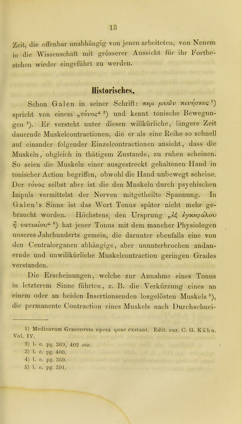 Zeit, die offenbar nnabhäugig von jenen arbeiteten, von Neuem in die Wissenschaft mit grösserer Aussicht für ihr Fortbe- stehen wieder eingeführt zu werden. Ilistoriscilcs. Schon Galen in seiner Schrift: at£pi ^uvwv xLviqo-swQ ^) spricht von einem „tox-oc ^) und kennt tonische Bewegun- gen Er versteht unter diesen willkürliche, längere Zeit dauernde Muskelcontractionen, die er als eine Reihe so schnell auf einander folgender Einzelcontractionen ansieht, dass die Muskeln, obgleich in thätigem Zustande, zu ruhen scheinen. So seien die Muskeln einer ausgestreckt gehaltenen Hand in tonischer Action begriffen, obwohl die Hand unbewegt scheine. Der Tovoq selbst aber ist die den Muskeln durch psychischen Impuls vermittelst der Nerven mitgetheilte Spannung. In Galen's Sinne ist das Wort Tonus später nicht mehr ge- braucht worden. Höchstens, den Ursprung „ii iyx.EcpctXox) -pcoTtatoTj *) hat jener Tonus mit dem mancher Physiologen unseres Jahrhunderts gemein, die darunter ebenfalls eine von den Centraiorganen abhängige, aber ununterbrochen andau- ernde und unwillkürliche Muskelcontraction geringen Grades verstanden. Die Erscheinungen, welche zur Annahme eines Tonus in letzterem Sinne führten, z. B. die Verkürzung eines an einem oder an beiden Insertionsenden losgelösten Muskels die permanente Contraction eines Muskels nacli Durchschnei- 1) Medicorum Graecoriini opeva qnae exstant. Edit. cur. C. Q. Kühn. Vol. IV. 2) 1. c. pg. 369, 402 etc. 3) 1. c. pg. 400. 4) 1. c. pg. 369. 5) 1. c. pg. 391.