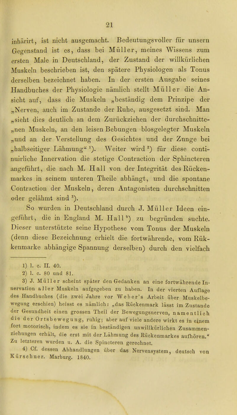 inhärirt, ist nicht ausgemacht. Bedeutungsvoller für unsern Gegenstand ist es, dass bei Müller, meines Wissens zum ersten Male in Deutschland, der Zustand der willkürlichen Muskeln beschrieben ist, den spätere Physiologen als Tonus derselben bezeichnet haben. In der ersten Ausgabe seines Handbuches der Physiologie nämlich stellt Müller die An- sicht auf, dass die Muskeln „beständig dem Prinzipe der „Nerven, auch im Zustande der Ruhe, ausgesetzt sind. Man „sieht dies deutlich an dem Zurückziehen der durchschnitte- „nen Muskeln, an den leisen Bebungen biosgelegter Muskeln „und an der Verstellung des Gesichtes und der Zunge bei „halbseitiger Lähmung Weiter wird ^) für diese conti- nuirliche Innervation die stetige Contraction der Sphincteren angeführt, die nach M. Hall von der Integrität des Rücken- markes in seinem unteren Theile abhängt, und die spontane Contraction der Muskeln, deren Antagonisten durchschnitten oder gelähmt sind So wurden in Deutschland durch J. Müller Ideen ein- geführt, die in England M. Hall*) zu begründen suchte. Dieser unterstützte seine Hypothese vom Tonus der Muskeln (denn diese Bezeichnung erhielt die fortwährende, vom Rük- kenmarke abhängige Spannung derselben) durch den vielfach 1) 1. c. n. 40. 2) 1. c. 80 und 81. 3) J. Müller scheint später den Gedanken an eine fortwährende In- nervation aller Muskeln aufgegeben zu haben. In der vierten Auflage des Handbuches (die zwei Jahre vor Weber's Arbeit über Muskelbe- wegung erschien) heisst es nämlich: „das Rückenmark lässt im Zustande der Gesundheit einen grossen Theil der Bewegungsnerven, namentlich die der Ortsbewegung, ruhig; aber auf viele andere wirkt es in einem fort motorisch, indem es sie in beständigen unwillkürlichen Zusammen- ziehungen erhält, die erst mit der Lähmung des Rückenmarkes aufhören. Zu letzteren wurden u. A. die Spincteren gerechnet. 4) Cf. dessen Abhandlungen über das Nervensystem, deutsch von Kürschner. Marburg. 1840.