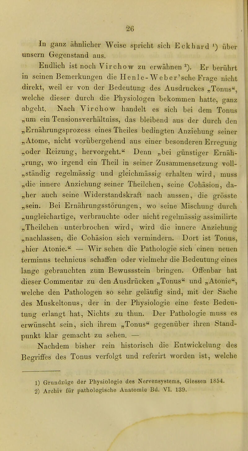 In ganz ühnlicher Weise spricht sich Eckhard ') über unsern Gegenstand aus. Endlich ist noch Virchow zu erwähnen^). Er berührt in seinen Bemerkungen die Henle-Weber'sche Frage nicht direkt, weil er von der Bedeutung des Ausdruckes „Tonus, welche dieser durch die Physiologen bekommen hatte, ganz abgeht. Nach Virchow handelt es sich bei dem Tonus „um ein Tensionsverhältniss, das bleibend aus der durch den „Ernährungsprozess eines Theiles bedingten Anziehung seiner „Atome, nicht vorübergehend aus einer besonderen Erregung „oder Reizung, hervorgeht.« Denn „bei günstiger Ernäh- „rung, wo irgend ein Theil in seiner Zusammensetzung voll- „ständig regelmässig und gleichmässig erhalten wird, muss „die innere Anziehung seiner Theilchen, seine Cohäsion, da- „her auch seine Widerstandskraft nach aussen, die grösste „sein. Bei Ernährungsstörungen, wo seine Mischung durch „ungleichartige, verbrauchte oder nicht regelmässig assimilirte „Theilchen unterbrochen wird, wird die innere Anziehung „nachlassen, die Cohäsion sich vermindern. Dort ist Tonus, „hier Atonie. — Wir sehen die Pathologie sich einen neuen terminus technicus schaffen oder vielmehr die Bedeutung eines lange gebrauchten zum Bewussstein bringen. Offenbar hat dieser Commentar zu den Ausdrücken „Tonus und „Atonie, welche den Pathologen so sehr geläufig sind, mit der Sache des Muskeltonus, der in der Physiologie eine feste Bedeu- tung erlangt hat. Nichts zu thun. Der Pathologie muss es erwünscht sein, sich ihrem „Tonus gegenüber ihren Stand- punkt klar gemacht zu sehen. — Nachdem bisher rein historisch die Entwickelung des Begriffes des Tonus verfolgt und referirt worden ist, welche 1) Grundzüge der Physiologie des Nervensystems, Glessen 1854. 2) Archiv für pathologische Auatomio Bd. VI. 139.