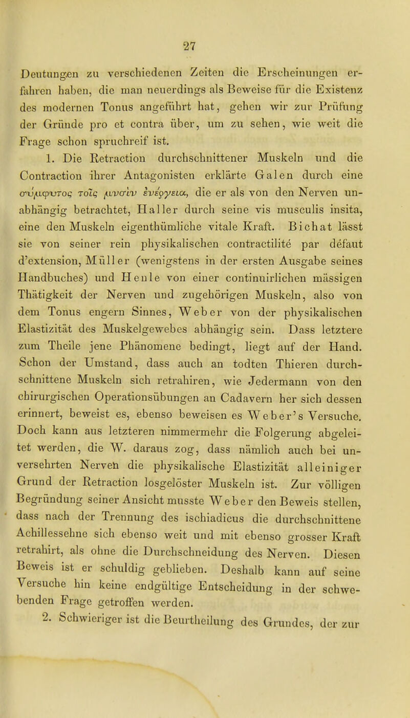 Deutung.en zu verschiedenen Zeiten die Erscheinungen er- fiihrcn haben, die man neuerdings als Beweise für die Existenz des modernen Tonus angeführt hat, gehen wir zur Prüfung der Gründe pro et contra über, um zu sehen, wie weit die Frage schon spruchreif ist. 1. Die Retraction durchschnittener Muskeln und die Contraction ihrer Antagonisten erklärte Galen durch eine crv/acpxrrot; tolq /llvotIv Evspyeia, die er als von den Nerven un- abhängig betrachtet, Haller durch seine vis musculis insita, eine den Muskeln eigenthümliche vitale Kraft. Bichat lässt sie von seiner rein physikalischen contractilite par defaut d'extension, Müller (wenigstens in der ersten Ausgabe seines Handbuches) und Heule von einer continuirlichen mässigen Thätigkeit der Nerven und zugehörigen Muskeln, also von dem Tonus engern Sinnes, Weber von der physikalischen Elastizität des Muskelgewebes abhängig sein. Dass letztere zum Theile jene Phänomene bedingt, liegt auf der Hand. Schon der Umstand, dass auch an todten Thieren durch- schnittene Muskeln sich retrahiren, wie Jedermann von den chirurgischen Operationsübungen an Cadavern her sich dessen erinnert, beweist es, ebenso beweisen es Weber's Versuche. Doch kann aus letzteren nimmermehr die Folgerung abgelei- tet werden, die W. daraus zog, dass nämlich auch bei un- versehrten Nerven die physikalische Elastizität alleiniger Grund der Retraction losgelöster Muskeln ist. Zur völligen Begründung seiner Ansicht musste Weber den Beweis stellen, dass nach der Trennung des ischiadicus die durchschnittene Achillessehne sich ebenso weit und mit ebenso grosser Kraft retrahirt, als ohne die Durchschneidung des Nerven. Diesen Beweis ist er schuldig geblieben. Deshalb kann auf seine Versuche hin keine endgültige Entscheidung in der schwe- benden Frage getroffen werden. 2. Schwieriger ist die Beurtheilung des Grundes, der zur